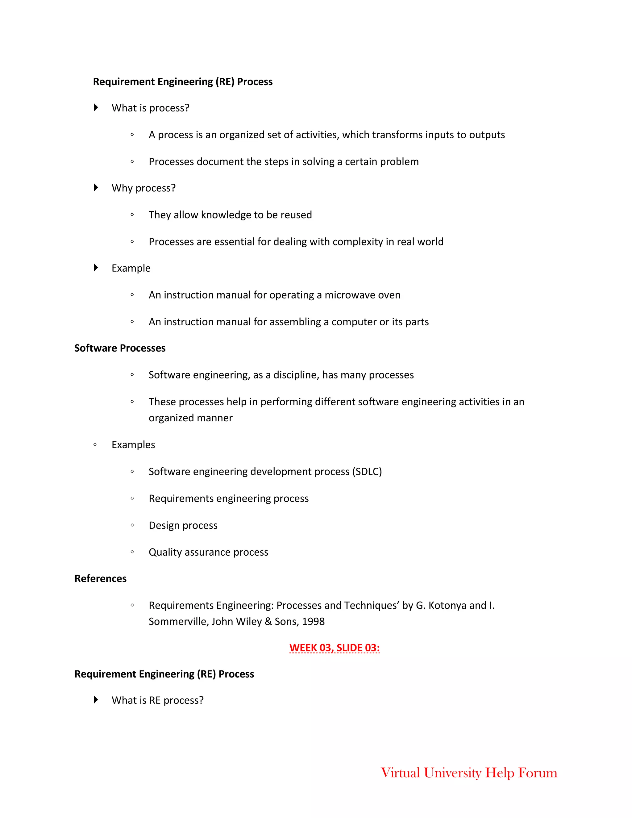 Virtual University Help Forum
Requirement Engineering (RE) Process
 What is process?
◦ A process is an organized set of activities, which transforms inputs to outputs
◦ Processes document the steps in solving a certain problem
 Why process?
◦ They allow knowledge to be reused
◦ Processes are essential for dealing with complexity in real world
 Example
◦ An instruction manual for operating a microwave oven
◦ An instruction manual for assembling a computer or its parts
Software Processes
◦ Software engineering, as a discipline, has many processes
◦ These processes help in performing different software engineering activities in an
organized manner
◦ Examples
◦ Software engineering development process (SDLC)
◦ Requirements engineering process
◦ Design process
◦ Quality assurance process
References
◦ Requirements Engineering: Processes and Techniques’ by G. Kotonya and I.
Sommerville, John Wiley & Sons, 1998
WEEK 03, SLIDE 03:
Requirement Engineering (RE) Process
 What is RE process?
 