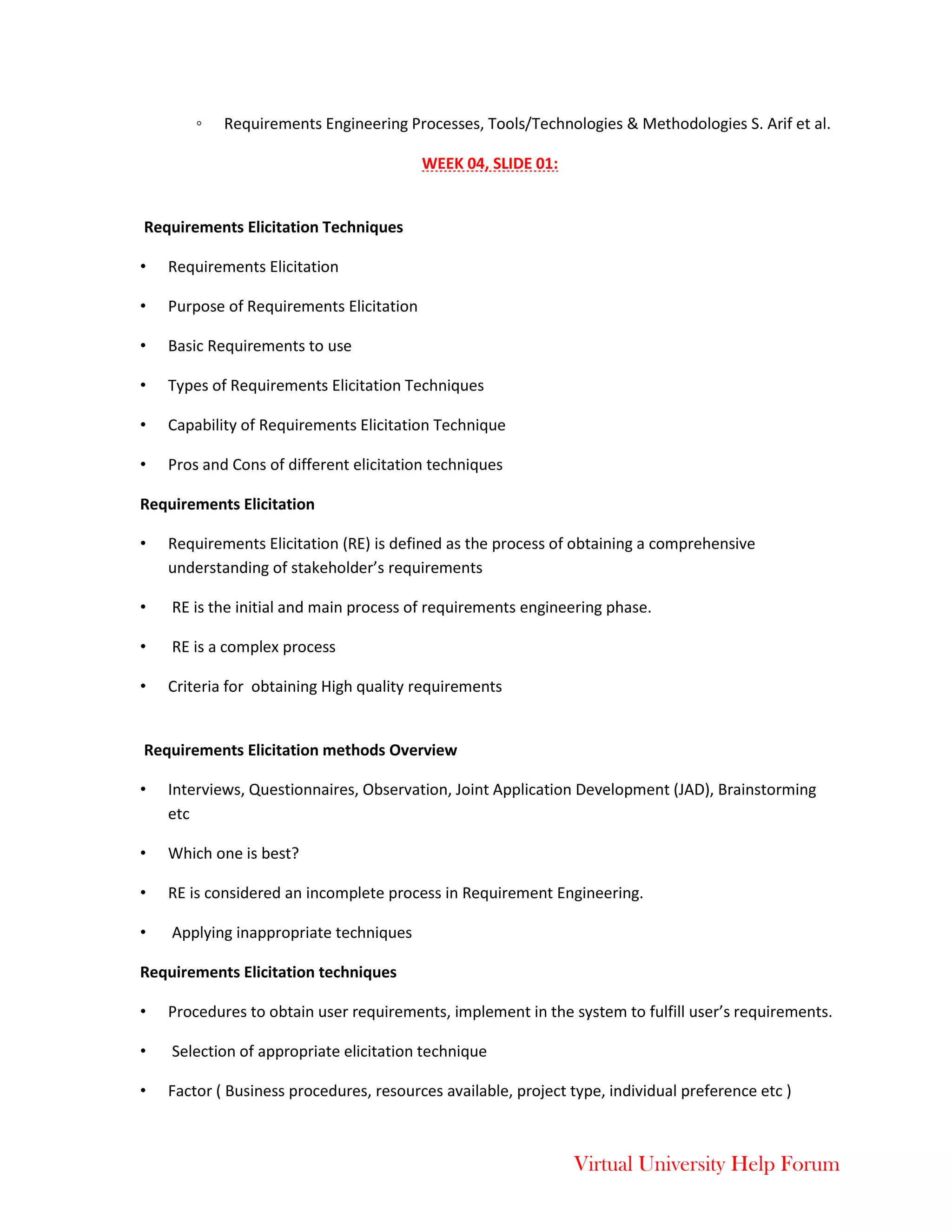 Virtual University Help Forum
◦ Requirements Engineering Processes, Tools/Technologies & Methodologies S. Arif et al.
WEEK 04, SLIDE 01:
Requirements Elicitation Techniques
• Requirements Elicitation
• Purpose of Requirements Elicitation
• Basic Requirements to use
• Types of Requirements Elicitation Techniques
• Capability of Requirements Elicitation Technique
• Pros and Cons of different elicitation techniques
Requirements Elicitation
• Requirements Elicitation (RE) is defined as the process of obtaining a comprehensive
understanding of stakeholder’s requirements
• RE is the initial and main process of requirements engineering phase.
• RE is a complex process
• Criteria for obtaining High quality requirements
Requirements Elicitation methods Overview
• Interviews, Questionnaires, Observation, Joint Application Development (JAD), Brainstorming
etc
• Which one is best?
• RE is considered an incomplete process in Requirement Engineering.
• Applying inappropriate techniques
Requirements Elicitation techniques
• Procedures to obtain user requirements, implement in the system to fulfill user’s requirements.
• Selection of appropriate elicitation technique
• Factor ( Business procedures, resources available, project type, individual preference etc )
 