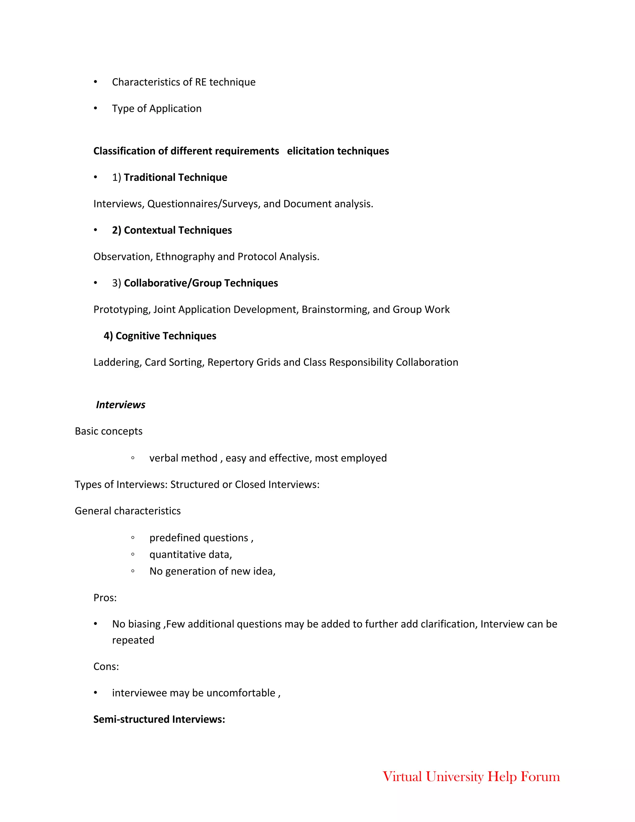 Virtual University Help Forum
• Characteristics of RE technique
• Type of Application
Classification of different requirements elicitation techniques
• 1) Traditional Technique
Interviews, Questionnaires/Surveys, and Document analysis.
• 2) Contextual Techniques
Observation, Ethnography and Protocol Analysis.
• 3) Collaborative/Group Techniques
Prototyping, Joint Application Development, Brainstorming, and Group Work
4) Cognitive Techniques
Laddering, Card Sorting, Repertory Grids and Class Responsibility Collaboration
Interviews
Basic concepts
◦ verbal method , easy and effective, most employed
Types of Interviews: Structured or Closed Interviews:
General characteristics
◦ predefined questions ,
◦ quantitative data,
◦ No generation of new idea,
Pros:
• No biasing ,Few additional questions may be added to further add clarification, Interview can be
repeated
Cons:
• interviewee may be uncomfortable ,
Semi-structured Interviews:
 