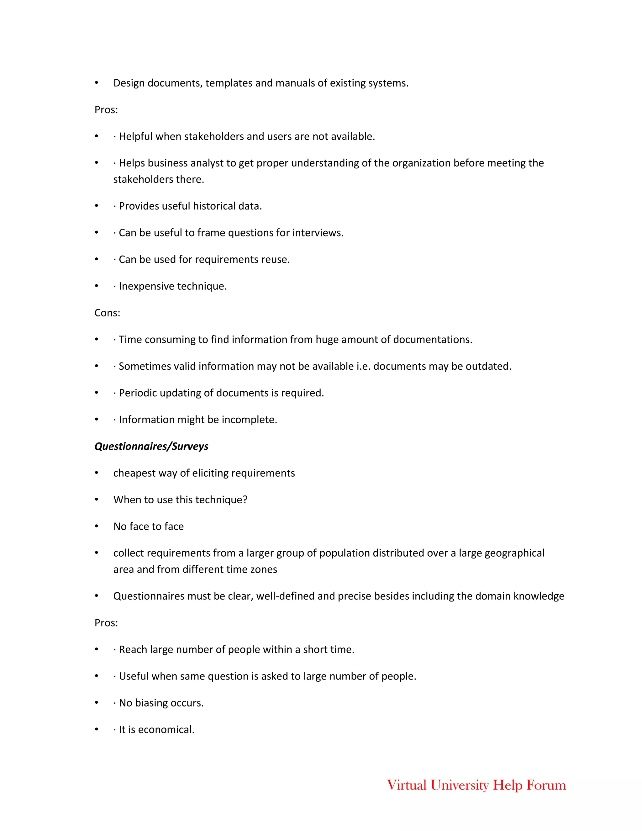 Virtual University Help Forum
• Design documents, templates and manuals of existing systems.
Pros:
• · Helpful when stakeholders and users are not available.
• · Helps business analyst to get proper understanding of the organization before meeting the
stakeholders there.
• · Provides useful historical data.
• · Can be useful to frame questions for interviews.
• · Can be used for requirements reuse.
• · Inexpensive technique.
Cons:
• · Time consuming to find information from huge amount of documentations.
• · Sometimes valid information may not be available i.e. documents may be outdated.
• · Periodic updating of documents is required.
• · Information might be incomplete.
Questionnaires/Surveys
• cheapest way of eliciting requirements
• When to use this technique?
• No face to face
• collect requirements from a larger group of population distributed over a large geographical
area and from different time zones
• Questionnaires must be clear, well-defined and precise besides including the domain knowledge
Pros:
• · Reach large number of people within a short time.
• · Useful when same question is asked to large number of people.
• · No biasing occurs.
• · It is economical.
 