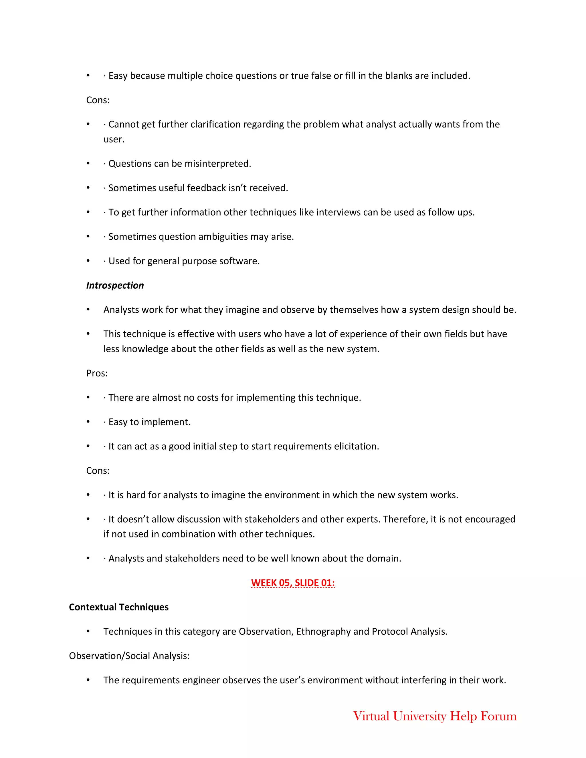 Virtual University Help Forum
• · Easy because multiple choice questions or true false or fill in the blanks are included.
Cons:
• · Cannot get further clarification regarding the problem what analyst actually wants from the
user.
• · Questions can be misinterpreted.
• · Sometimes useful feedback isn’t received.
• · To get further information other techniques like interviews can be used as follow ups.
• · Sometimes question ambiguities may arise.
• · Used for general purpose software.
Introspection
• Analysts work for what they imagine and observe by themselves how a system design should be.
• This technique is effective with users who have a lot of experience of their own fields but have
less knowledge about the other fields as well as the new system.
Pros:
• · There are almost no costs for implementing this technique.
• · Easy to implement.
• · It can act as a good initial step to start requirements elicitation.
Cons:
• · It is hard for analysts to imagine the environment in which the new system works.
• · It doesn’t allow discussion with stakeholders and other experts. Therefore, it is not encouraged
if not used in combination with other techniques.
• · Analysts and stakeholders need to be well known about the domain.
WEEK 05, SLIDE 01:
Contextual Techniques
• Techniques in this category are Observation, Ethnography and Protocol Analysis.
Observation/Social Analysis:
• The requirements engineer observes the user’s environment without interfering in their work.
 