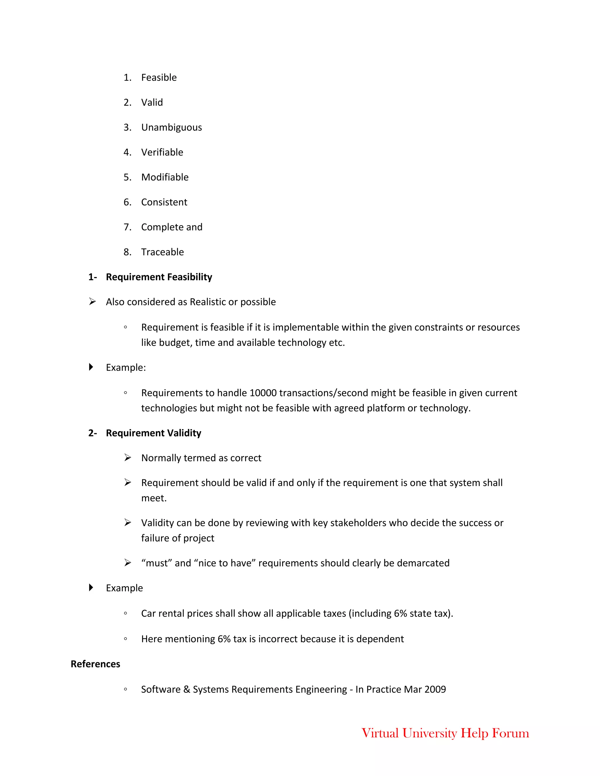 Virtual University Help Forum
1. Feasible
2. Valid
3. Unambiguous
4. Verifiable
5. Modifiable
6. Consistent
7. Complete and
8. Traceable
1- Requirement Feasibility
 Also considered as Realistic or possible
◦ Requirement is feasible if it is implementable within the given constraints or resources
like budget, time and available technology etc.
 Example:
◦ Requirements to handle 10000 transactions/second might be feasible in given current
technologies but might not be feasible with agreed platform or technology.
2- Requirement Validity
 Normally termed as correct
 Requirement should be valid if and only if the requirement is one that system shall
meet.
 Validity can be done by reviewing with key stakeholders who decide the success or
failure of project
 “must” and “nice to have” requirements should clearly be demarcated
 Example
◦ Car rental prices shall show all applicable taxes (including 6% state tax).
◦ Here mentioning 6% tax is incorrect because it is dependent
References
◦ Software & Systems Requirements Engineering - In Practice Mar 2009
 