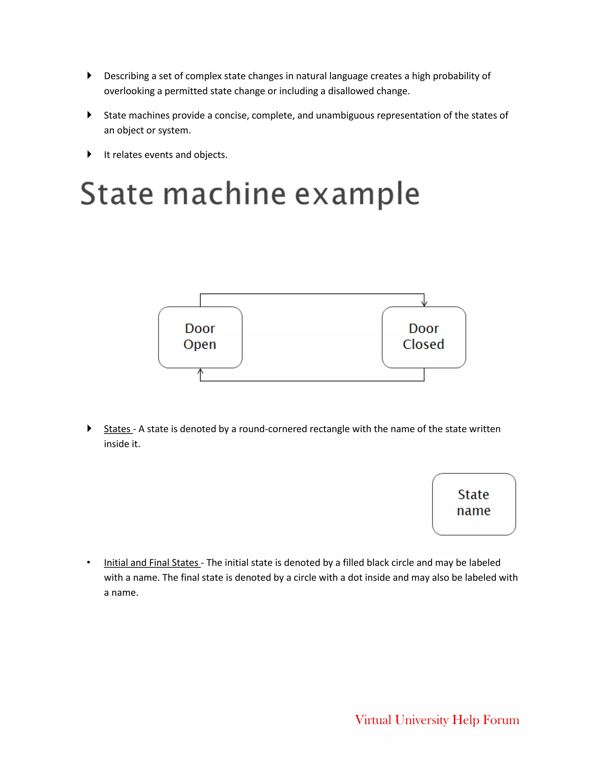 Virtual University Help Forum
 Describing a set of complex state changes in natural language creates a high probability of
overlooking a permitted state change or including a disallowed change.
 State machines provide a concise, complete, and unambiguous representation of the states of
an object or system.
 It relates events and objects.
 States - A state is denoted by a round-cornered rectangle with the name of the state written
inside it.
• Initial and Final States - The initial state is denoted by a filled black circle and may be labeled
with a name. The final state is denoted by a circle with a dot inside and may also be labeled with
a name.
 