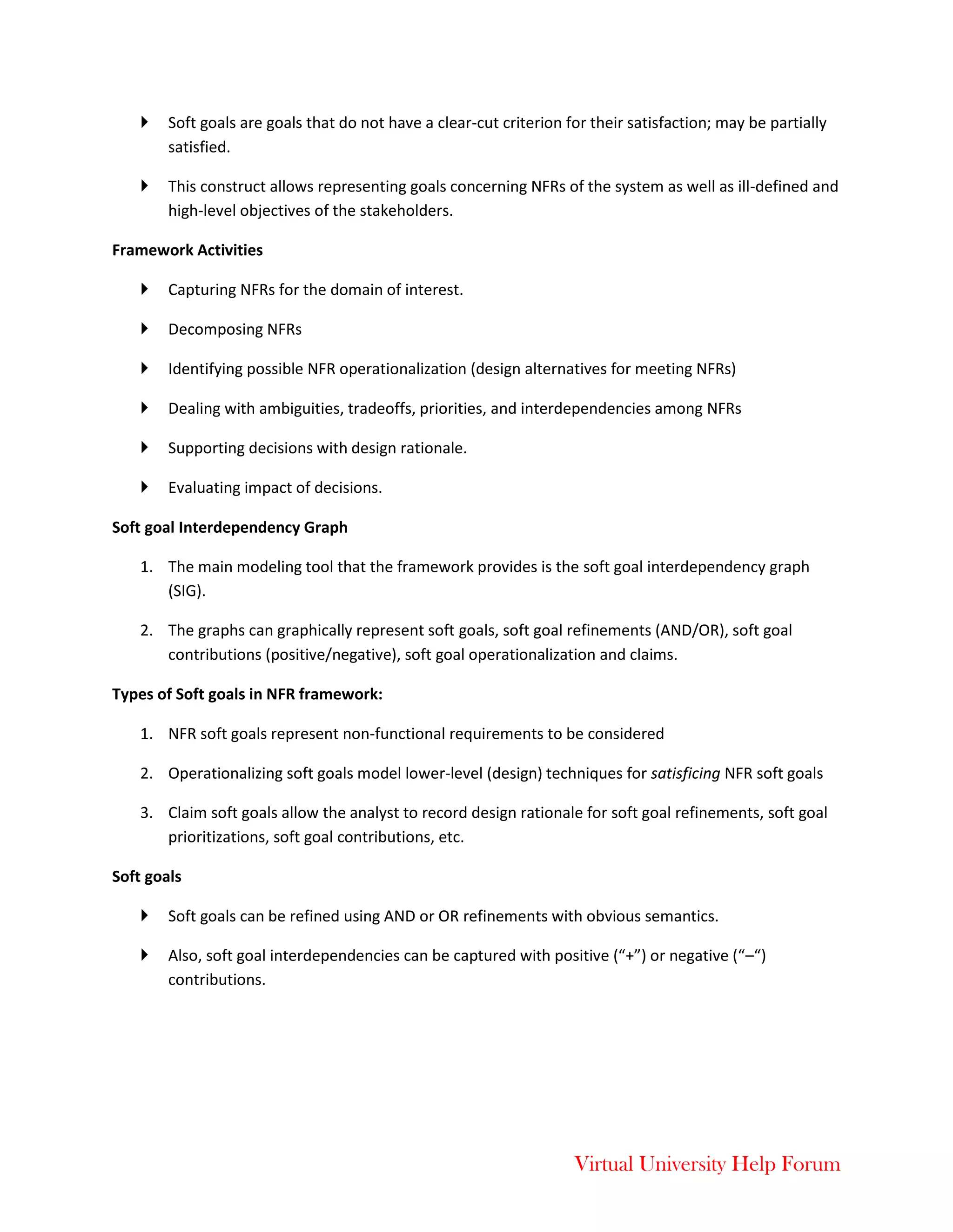 Virtual University Help Forum
 Soft goals are goals that do not have a clear-cut criterion for their satisfaction; may be partially
satisfied.
 This construct allows representing goals concerning NFRs of the system as well as ill-defined and
high-level objectives of the stakeholders.
Framework Activities
 Capturing NFRs for the domain of interest.
 Decomposing NFRs
 Identifying possible NFR operationalization (design alternatives for meeting NFRs)
 Dealing with ambiguities, tradeoffs, priorities, and interdependencies among NFRs
 Supporting decisions with design rationale.
 Evaluating impact of decisions.
Soft goal Interdependency Graph
1. The main modeling tool that the framework provides is the soft goal interdependency graph
(SIG).
2. The graphs can graphically represent soft goals, soft goal refinements (AND/OR), soft goal
contributions (positive/negative), soft goal operationalization and claims.
Types of Soft goals in NFR framework:
1. NFR soft goals represent non-functional requirements to be considered
2. Operationalizing soft goals model lower-level (design) techniques for satisficing NFR soft goals
3. Claim soft goals allow the analyst to record design rationale for soft goal refinements, soft goal
prioritizations, soft goal contributions, etc.
Soft goals
 Soft goals can be refined using AND or OR refinements with obvious semantics.
 Also, soft goal interdependencies can be captured with positive (“+”) or negative (“–“)
contributions.
 