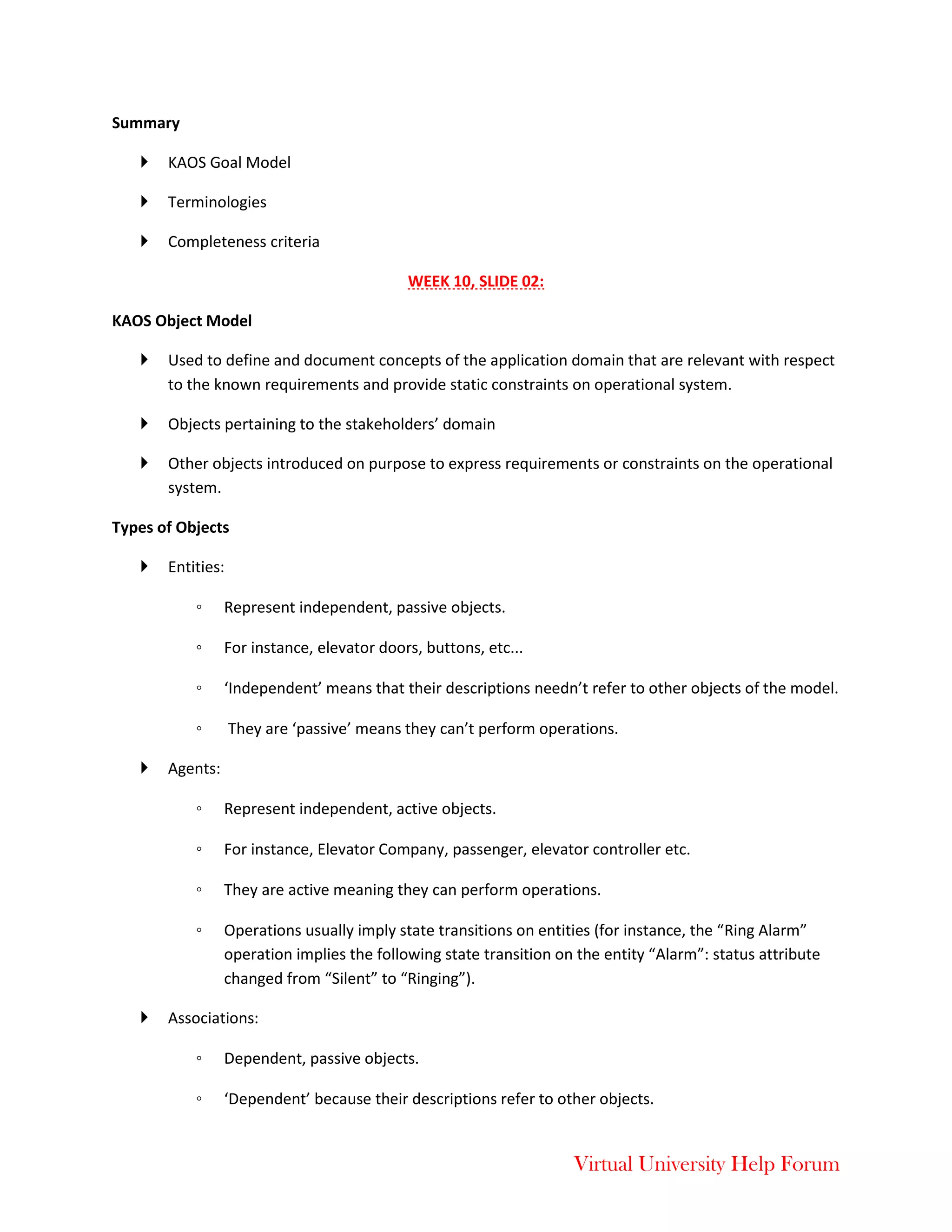 Virtual University Help Forum
Summary
 KAOS Goal Model
 Terminologies
 Completeness criteria
WEEK 10, SLIDE 02:
KAOS Object Model
 Used to define and document concepts of the application domain that are relevant with respect
to the known requirements and provide static constraints on operational system.
 Objects pertaining to the stakeholders’ domain
 Other objects introduced on purpose to express requirements or constraints on the operational
system.
Types of Objects
 Entities:
◦ Represent independent, passive objects.
◦ For instance, elevator doors, buttons, etc...
◦ ‘Independent’ means that their descriptions needn’t refer to other objects of the model.
◦ They are ‘passive’ means they can’t perform operations.
 Agents:
◦ Represent independent, active objects.
◦ For instance, Elevator Company, passenger, elevator controller etc.
◦ They are active meaning they can perform operations.
◦ Operations usually imply state transitions on entities (for instance, the “Ring Alarm”
operation implies the following state transition on the entity “Alarm”: status attribute
changed from “Silent” to “Ringing”).
 Associations:
◦ Dependent, passive objects.
◦ ‘Dependent’ because their descriptions refer to other objects.
 