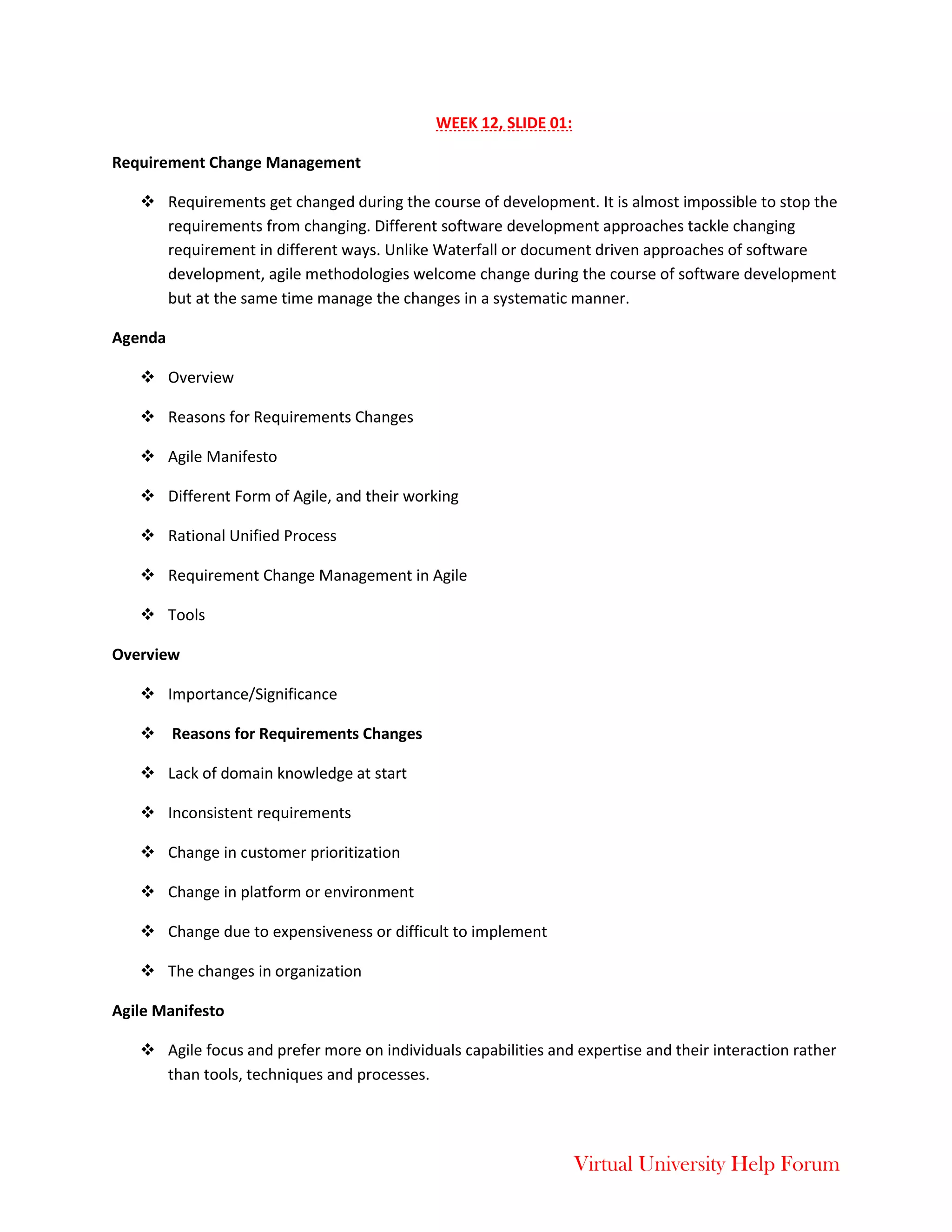 Virtual University Help Forum
WEEK 12, SLIDE 01:
Requirement Change Management
 Requirements get changed during the course of development. It is almost impossible to stop the
requirements from changing. Different software development approaches tackle changing
requirement in different ways. Unlike Waterfall or document driven approaches of software
development, agile methodologies welcome change during the course of software development
but at the same time manage the changes in a systematic manner.
Agenda
 Overview
 Reasons for Requirements Changes
 Agile Manifesto
 Different Form of Agile, and their working
 Rational Unified Process
 Requirement Change Management in Agile
 Tools
Overview
 Importance/Significance
 Reasons for Requirements Changes
 Lack of domain knowledge at start
 Inconsistent requirements
 Change in customer prioritization
 Change in platform or environment
 Change due to expensiveness or difficult to implement
 The changes in organization
Agile Manifesto
 Agile focus and prefer more on individuals capabilities and expertise and their interaction rather
than tools, techniques and processes.
 