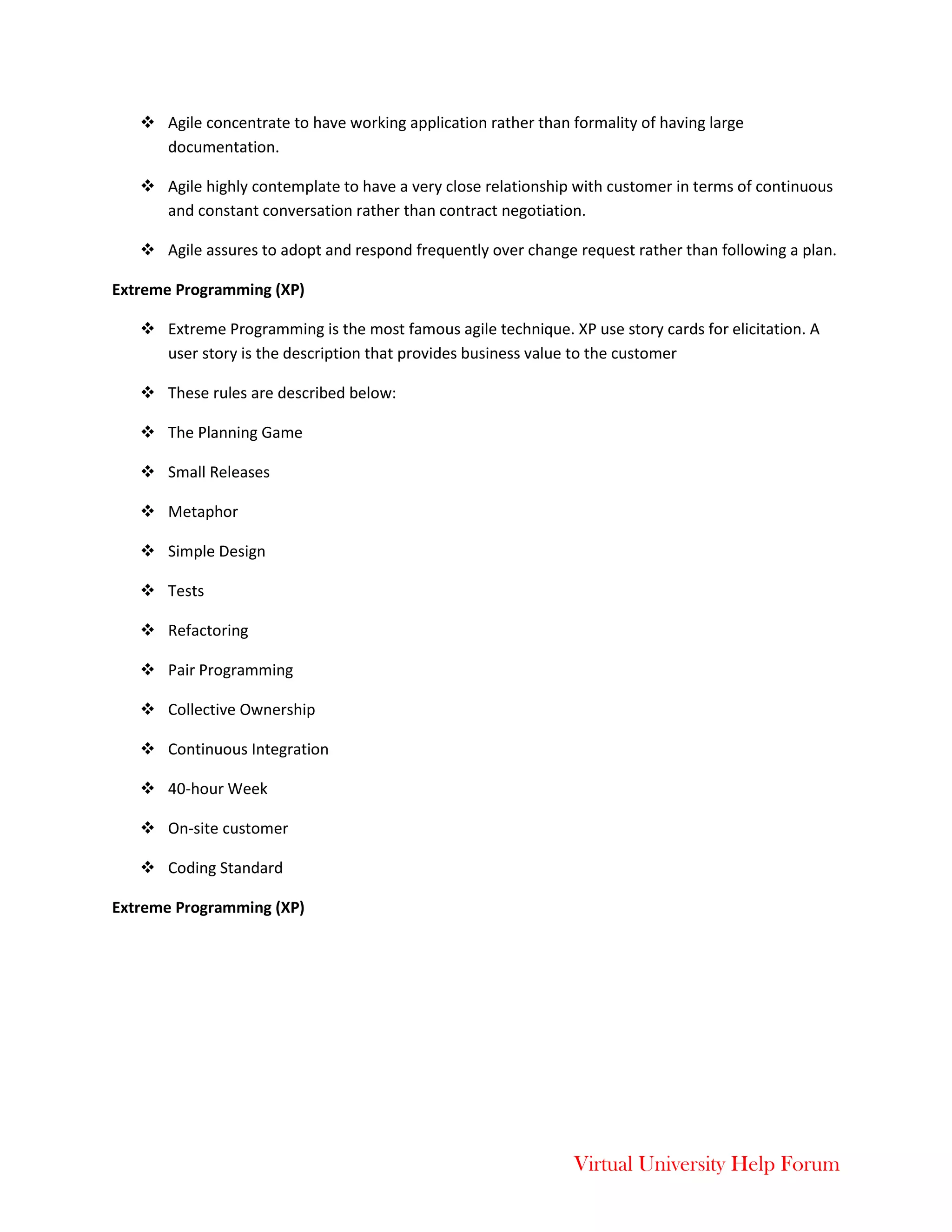 Virtual University Help Forum
 Agile concentrate to have working application rather than formality of having large
documentation.
 Agile highly contemplate to have a very close relationship with customer in terms of continuous
and constant conversation rather than contract negotiation.
 Agile assures to adopt and respond frequently over change request rather than following a plan.
Extreme Programming (XP)
 Extreme Programming is the most famous agile technique. XP use story cards for elicitation. A
user story is the description that provides business value to the customer
 These rules are described below:
 The Planning Game
 Small Releases
 Metaphor
 Simple Design
 Tests
 Refactoring
 Pair Programming
 Collective Ownership
 Continuous Integration
 40-hour Week
 On-site customer
 Coding Standard
Extreme Programming (XP)
 