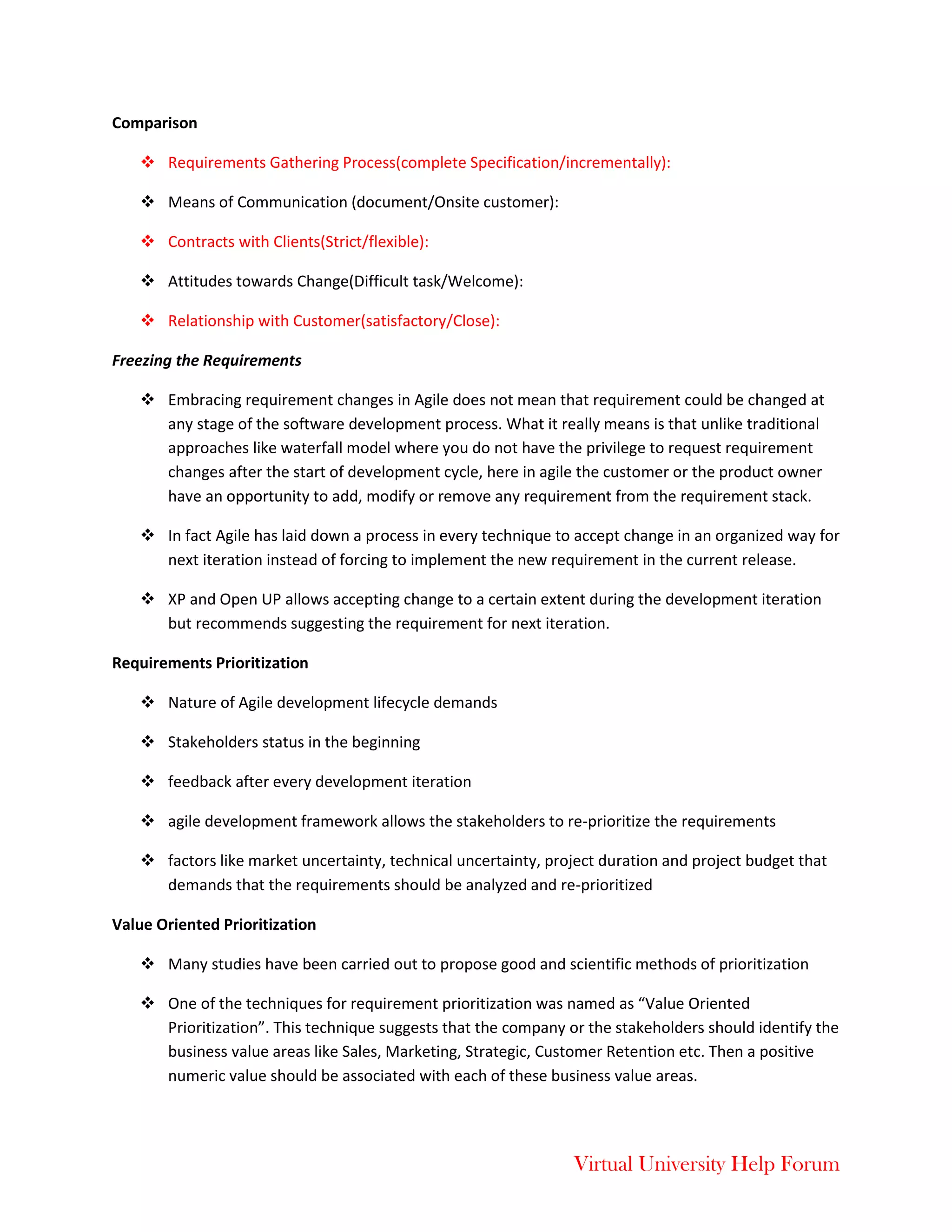 Virtual University Help Forum
Comparison
 Requirements Gathering Process(complete Specification/incrementally):
 Means of Communication (document/Onsite customer):
 Contracts with Clients(Strict/flexible):
 Attitudes towards Change(Difficult task/Welcome):
 Relationship with Customer(satisfactory/Close):
Freezing the Requirements
 Embracing requirement changes in Agile does not mean that requirement could be changed at
any stage of the software development process. What it really means is that unlike traditional
approaches like waterfall model where you do not have the privilege to request requirement
changes after the start of development cycle, here in agile the customer or the product owner
have an opportunity to add, modify or remove any requirement from the requirement stack.
 In fact Agile has laid down a process in every technique to accept change in an organized way for
next iteration instead of forcing to implement the new requirement in the current release.
 XP and Open UP allows accepting change to a certain extent during the development iteration
but recommends suggesting the requirement for next iteration.
Requirements Prioritization
 Nature of Agile development lifecycle demands
 Stakeholders status in the beginning
 feedback after every development iteration
 agile development framework allows the stakeholders to re-prioritize the requirements
 factors like market uncertainty, technical uncertainty, project duration and project budget that
demands that the requirements should be analyzed and re-prioritized
Value Oriented Prioritization
 Many studies have been carried out to propose good and scientific methods of prioritization
 One of the techniques for requirement prioritization was named as “Value Oriented
Prioritization”. This technique suggests that the company or the stakeholders should identify the
business value areas like Sales, Marketing, Strategic, Customer Retention etc. Then a positive
numeric value should be associated with each of these business value areas.
 