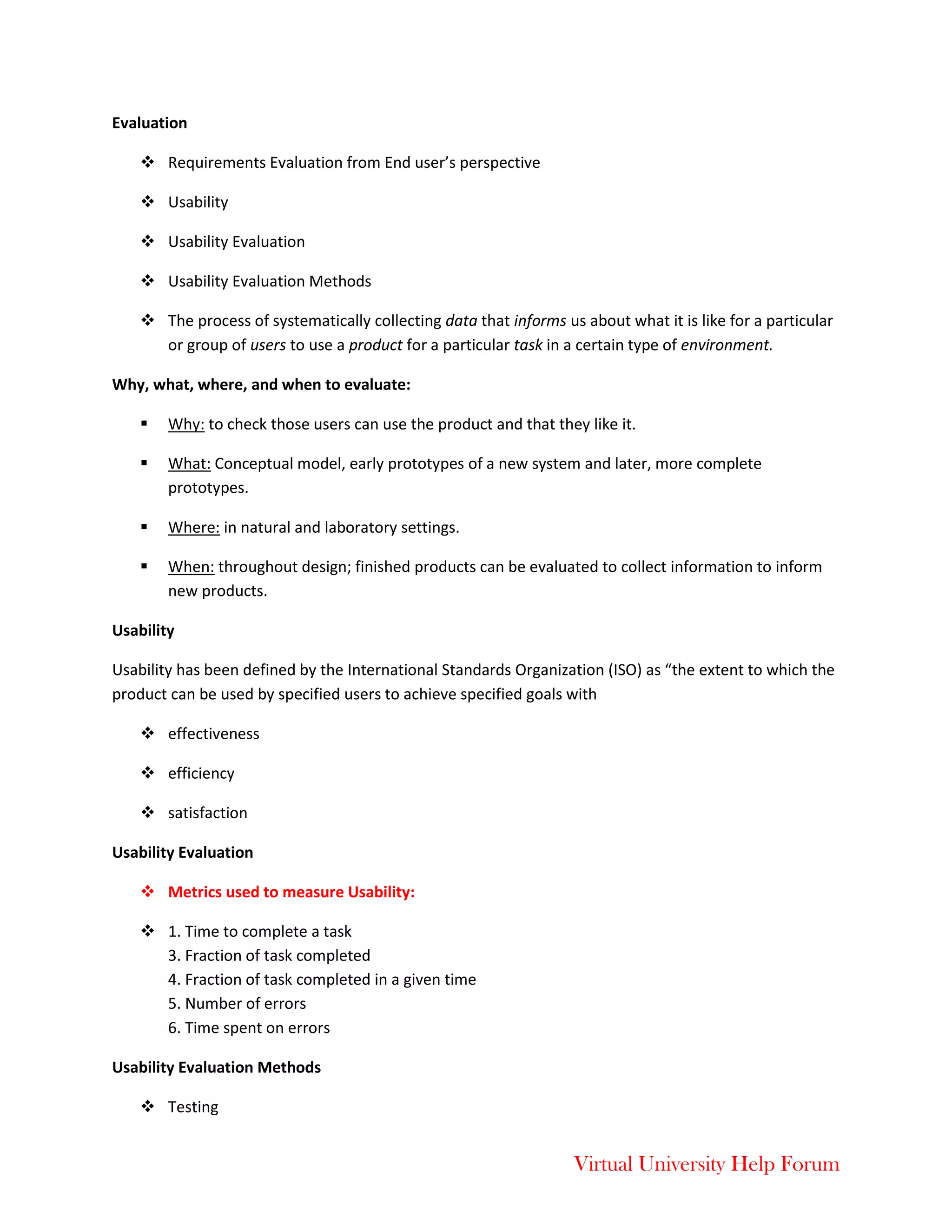 Virtual University Help Forum
Evaluation
 Requirements Evaluation from End user’s perspective
 Usability
 Usability Evaluation
 Usability Evaluation Methods
 The process of systematically collecting data that informs us about what it is like for a particular
or group of users to use a product for a particular task in a certain type of environment.
Why, what, where, and when to evaluate:
 Why: to check those users can use the product and that they like it.
 What: Conceptual model, early prototypes of a new system and later, more complete
prototypes.
 Where: in natural and laboratory settings.
 When: throughout design; finished products can be evaluated to collect information to inform
new products.
Usability
Usability has been defined by the International Standards Organization (ISO) as “the extent to which the
product can be used by specified users to achieve specified goals with
 effectiveness
 efficiency
 satisfaction
Usability Evaluation
 Metrics used to measure Usability:
 1. Time to complete a task
3. Fraction of task completed
4. Fraction of task completed in a given time
5. Number of errors
6. Time spent on errors
Usability Evaluation Methods
 Testing
 