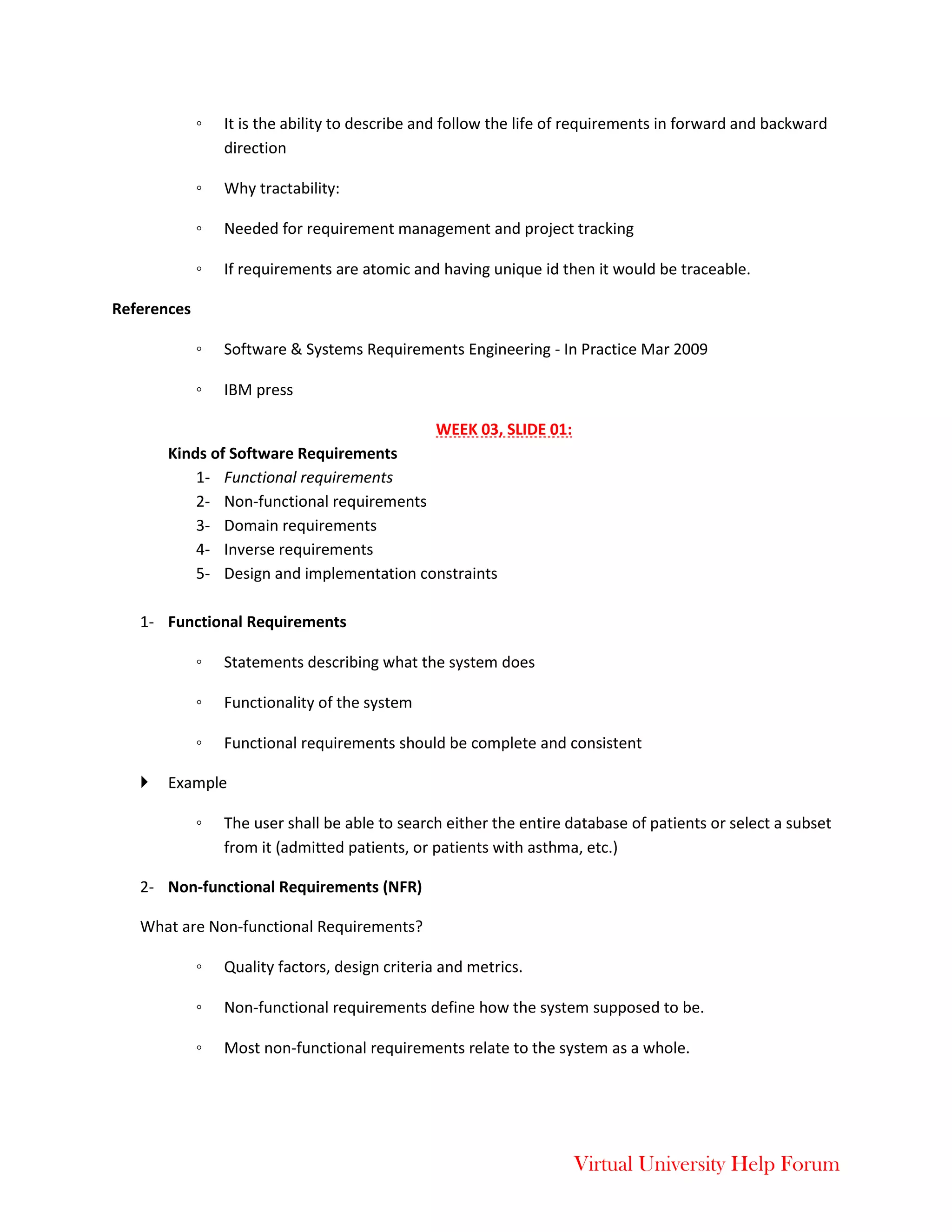 Virtual University Help Forum
◦ It is the ability to describe and follow the life of requirements in forward and backward
direction
◦ Why tractability:
◦ Needed for requirement management and project tracking
◦ If requirements are atomic and having unique id then it would be traceable.
References
◦ Software & Systems Requirements Engineering - In Practice Mar 2009
◦ IBM press
WEEK 03, SLIDE 01:
Kinds of Software Requirements
1- Functional requirements
2- Non-functional requirements
3- Domain requirements
4- Inverse requirements
5- Design and implementation constraints
1- Functional Requirements
◦ Statements describing what the system does
◦ Functionality of the system
◦ Functional requirements should be complete and consistent
 Example
◦ The user shall be able to search either the entire database of patients or select a subset
from it (admitted patients, or patients with asthma, etc.)
2- Non-functional Requirements (NFR)
What are Non-functional Requirements?
◦ Quality factors, design criteria and metrics.
◦ Non-functional requirements define how the system supposed to be.
◦ Most non-functional requirements relate to the system as a whole.
 