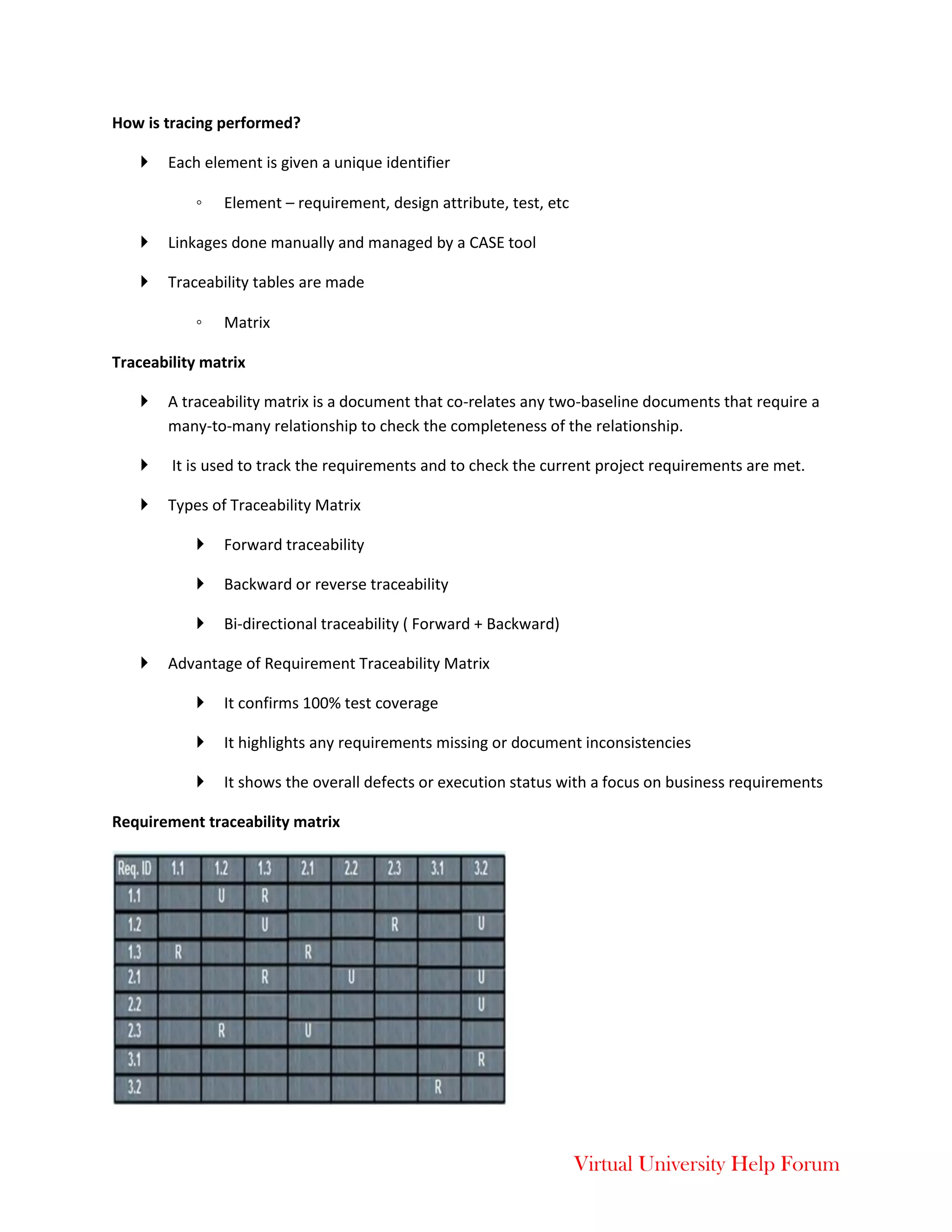 Virtual University Help Forum
How is tracing performed?
 Each element is given a unique identifier
◦ Element – requirement, design attribute, test, etc
 Linkages done manually and managed by a CASE tool
 Traceability tables are made
◦ Matrix
Traceability matrix
 A traceability matrix is a document that co-relates any two-baseline documents that require a
many-to-many relationship to check the completeness of the relationship.
 It is used to track the requirements and to check the current project requirements are met.
 Types of Traceability Matrix
 Forward traceability
 Backward or reverse traceability
 Bi-directional traceability ( Forward + Backward)
 Advantage of Requirement Traceability Matrix
 It confirms 100% test coverage
 It highlights any requirements missing or document inconsistencies
 It shows the overall defects or execution status with a focus on business requirements
Requirement traceability matrix
 