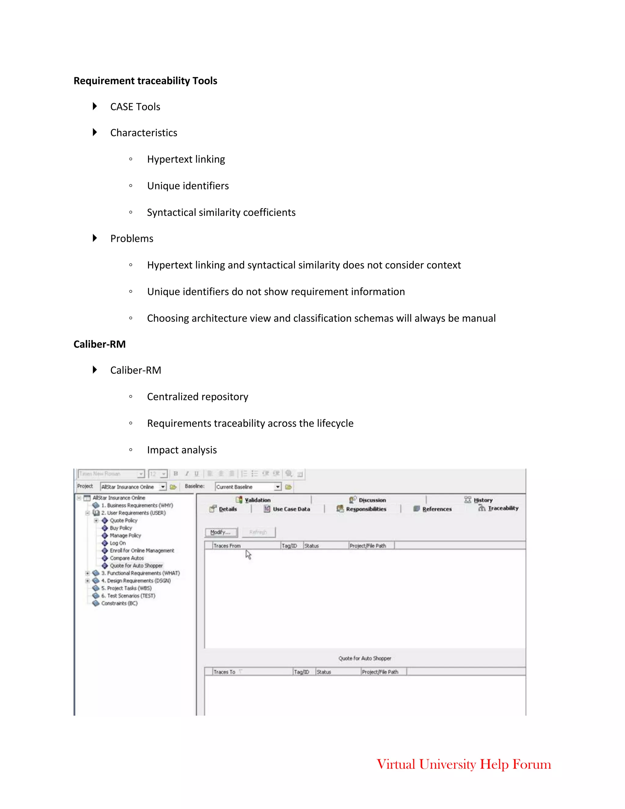 Virtual University Help Forum
Requirement traceability Tools
 CASE Tools
 Characteristics
◦ Hypertext linking
◦ Unique identifiers
◦ Syntactical similarity coefficients
 Problems
◦ Hypertext linking and syntactical similarity does not consider context
◦ Unique identifiers do not show requirement information
◦ Choosing architecture view and classification schemas will always be manual
Caliber-RM
 Caliber-RM
◦ Centralized repository
◦ Requirements traceability across the lifecycle
◦ Impact analysis
 