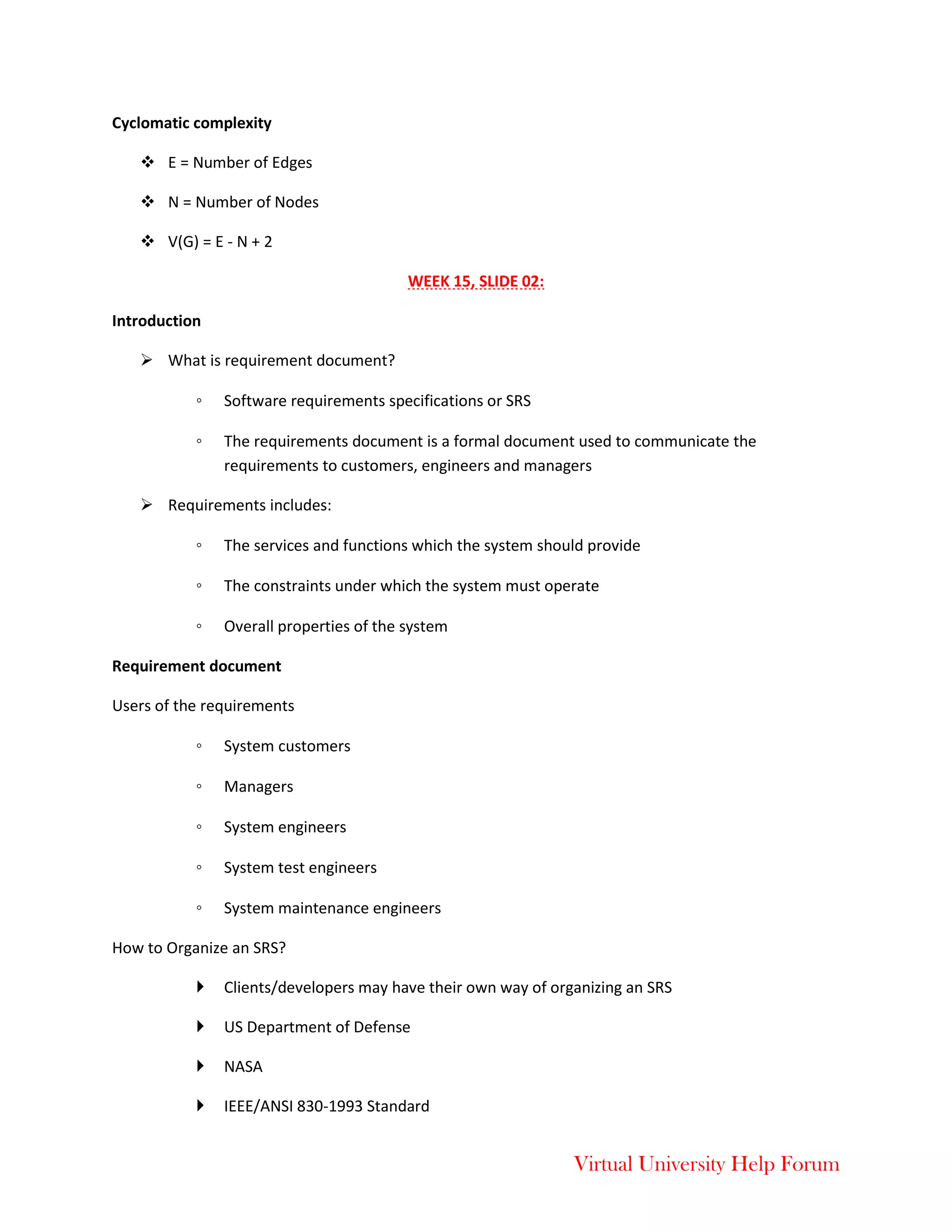 Virtual University Help Forum
Cyclomatic complexity
 E = Number of Edges
 N = Number of Nodes
 V(G) = E - N + 2
WEEK 15, SLIDE 02:
Introduction
 What is requirement document?
◦ Software requirements specifications or SRS
◦ The requirements document is a formal document used to communicate the
requirements to customers, engineers and managers
 Requirements includes:
◦ The services and functions which the system should provide
◦ The constraints under which the system must operate
◦ Overall properties of the system
Requirement document
Users of the requirements
◦ System customers
◦ Managers
◦ System engineers
◦ System test engineers
◦ System maintenance engineers
How to Organize an SRS?
 Clients/developers may have their own way of organizing an SRS
 US Department of Defense
 NASA
 IEEE/ANSI 830-1993 Standard
 