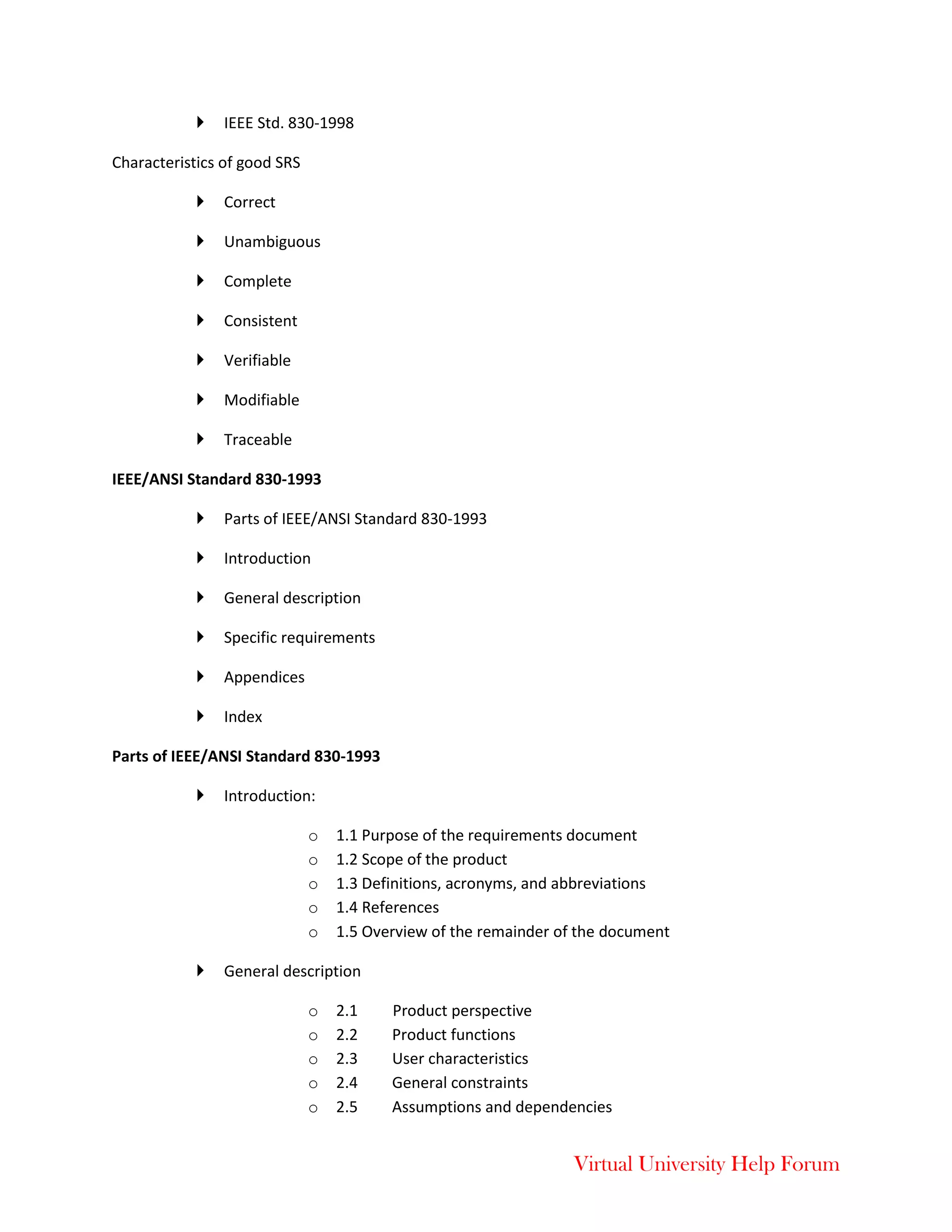 Virtual University Help Forum
 IEEE Std. 830-1998
Characteristics of good SRS
 Correct
 Unambiguous
 Complete
 Consistent
 Verifiable
 Modifiable
 Traceable
IEEE/ANSI Standard 830-1993
 Parts of IEEE/ANSI Standard 830-1993
 Introduction
 General description
 Specific requirements
 Appendices
 Index
Parts of IEEE/ANSI Standard 830-1993
 Introduction:
o 1.1 Purpose of the requirements document
o 1.2 Scope of the product
o 1.3 Definitions, acronyms, and abbreviations
o 1.4 References
o 1.5 Overview of the remainder of the document
 General description
o 2.1 Product perspective
o 2.2 Product functions
o 2.3 User characteristics
o 2.4 General constraints
o 2.5 Assumptions and dependencies
 