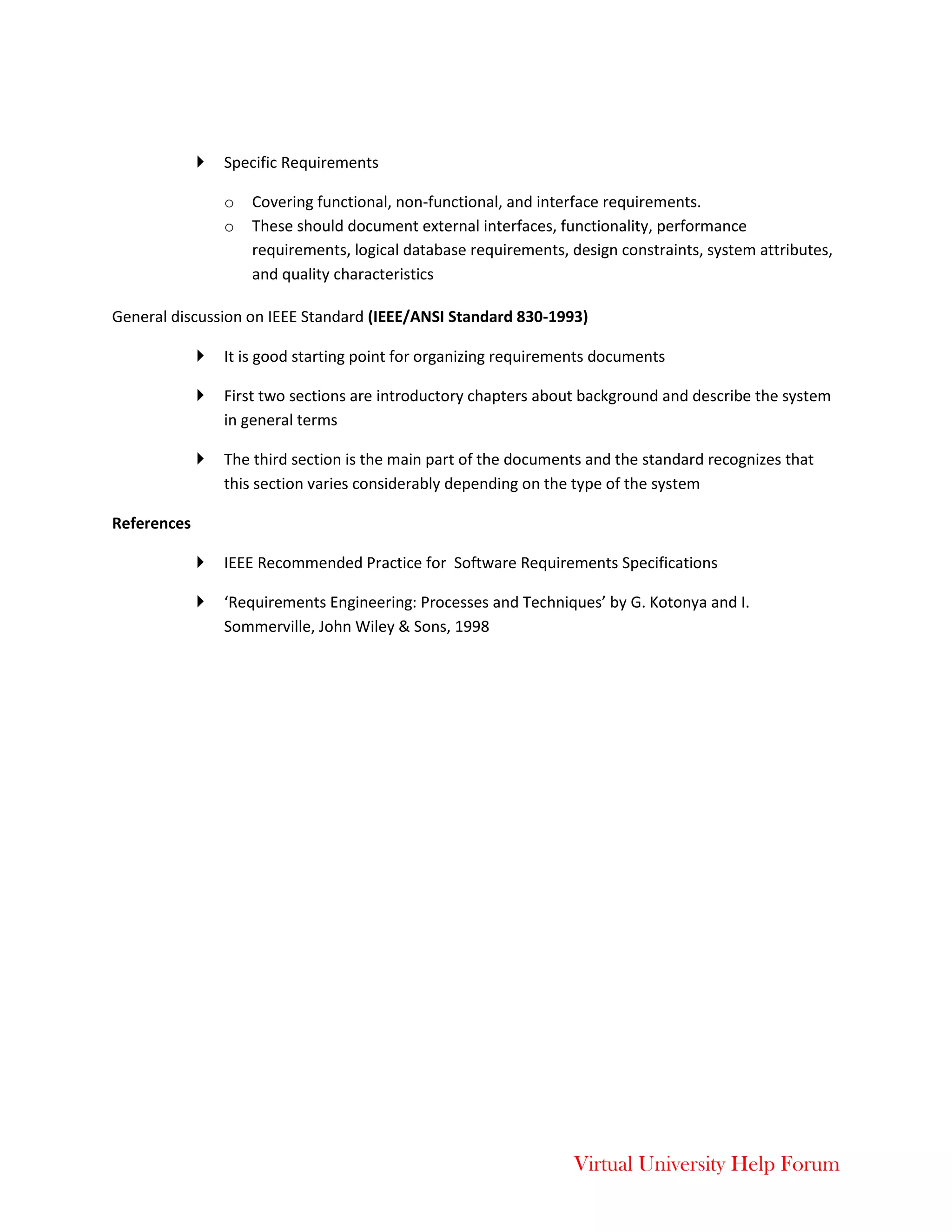 Virtual University Help Forum
 Specific Requirements
o Covering functional, non-functional, and interface requirements.
o These should document external interfaces, functionality, performance
requirements, logical database requirements, design constraints, system attributes,
and quality characteristics
General discussion on IEEE Standard (IEEE/ANSI Standard 830-1993)
 It is good starting point for organizing requirements documents
 First two sections are introductory chapters about background and describe the system
in general terms
 The third section is the main part of the documents and the standard recognizes that
this section varies considerably depending on the type of the system
References
 IEEE Recommended Practice for Software Requirements Specifications
 ‘Requirements Engineering: Processes and Techniques’ by G. Kotonya and I.
Sommerville, John Wiley & Sons, 1998
 