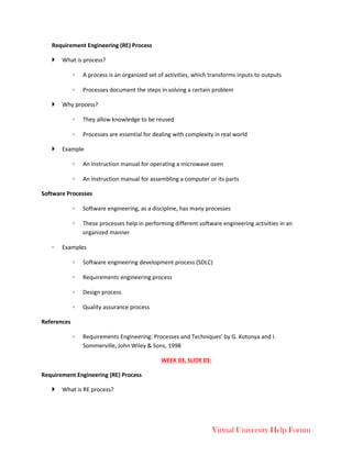 Virtual University Help Forum
Requirement Engineering (RE) Process
 What is process?
◦ A process is an organized set of activities, which transforms inputs to outputs
◦ Processes document the steps in solving a certain problem
 Why process?
◦ They allow knowledge to be reused
◦ Processes are essential for dealing with complexity in real world
 Example
◦ An instruction manual for operating a microwave oven
◦ An instruction manual for assembling a computer or its parts
Software Processes
◦ Software engineering, as a discipline, has many processes
◦ These processes help in performing different software engineering activities in an
organized manner
◦ Examples
◦ Software engineering development process (SDLC)
◦ Requirements engineering process
◦ Design process
◦ Quality assurance process
References
◦ Requirements Engineering: Processes and Techniques’ by G. Kotonya and I.
Sommerville, John Wiley & Sons, 1998
WEEK 03, SLIDE 03:
Requirement Engineering (RE) Process
 What is RE process?
 