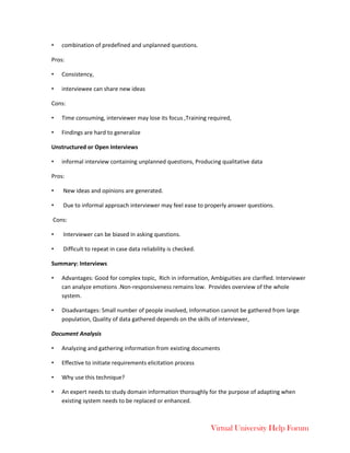 Virtual University Help Forum
• combination of predefined and unplanned questions.
Pros:
• Consistency,
• interviewee can share new ideas
Cons:
• Time consuming, interviewer may lose its focus ,Training required,
• Findings are hard to generalize
Unstructured or Open Interviews
• informal interview containing unplanned questions, Producing qualitative data
Pros:
• New ideas and opinions are generated.
• Due to informal approach interviewer may feel ease to properly answer questions.
Cons:
• Interviewer can be biased in asking questions.
• Difficult to repeat in case data reliability is checked.
Summary: Interviews
• Advantages: Good for complex topic, Rich in information, Ambiguities are clarified. Interviewer
can analyze emotions .Non-responsiveness remains low. Provides overview of the whole
system.
• Disadvantages: Small number of people involved, Information cannot be gathered from large
population, Quality of data gathered depends on the skills of interviewer,
Document Analysis
• Analyzing and gathering information from existing documents
• Effective to initiate requirements elicitation process
• Why use this technique?
• An expert needs to study domain information thoroughly for the purpose of adapting when
existing system needs to be replaced or enhanced.
 