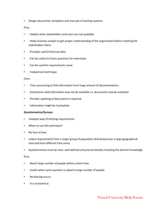 Virtual University Help Forum
• Design documents, templates and manuals of existing systems.
Pros:
• · Helpful when stakeholders and users are not available.
• · Helps business analyst to get proper understanding of the organization before meeting the
stakeholders there.
• · Provides useful historical data.
• · Can be useful to frame questions for interviews.
• · Can be used for requirements reuse.
• · Inexpensive technique.
Cons:
• · Time consuming to find information from huge amount of documentations.
• · Sometimes valid information may not be available i.e. documents may be outdated.
• · Periodic updating of documents is required.
• · Information might be incomplete.
Questionnaires/Surveys
• cheapest way of eliciting requirements
• When to use this technique?
• No face to face
• collect requirements from a larger group of population distributed over a large geographical
area and from different time zones
• Questionnaires must be clear, well-defined and precise besides including the domain knowledge
Pros:
• · Reach large number of people within a short time.
• · Useful when same question is asked to large number of people.
• · No biasing occurs.
• · It is economical.
 