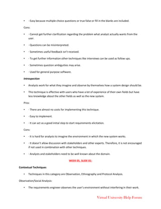 Virtual University Help Forum
• · Easy because multiple choice questions or true false or fill in the blanks are included.
Cons:
• · Cannot get further clarification regarding the problem what analyst actually wants from the
user.
• · Questions can be misinterpreted.
• · Sometimes useful feedback isn’t received.
• · To get further information other techniques like interviews can be used as follow ups.
• · Sometimes question ambiguities may arise.
• · Used for general purpose software.
Introspection
• Analysts work for what they imagine and observe by themselves how a system design should be.
• This technique is effective with users who have a lot of experience of their own fields but have
less knowledge about the other fields as well as the new system.
Pros:
• · There are almost no costs for implementing this technique.
• · Easy to implement.
• · It can act as a good initial step to start requirements elicitation.
Cons:
• · It is hard for analysts to imagine the environment in which the new system works.
• · It doesn’t allow discussion with stakeholders and other experts. Therefore, it is not encouraged
if not used in combination with other techniques.
• · Analysts and stakeholders need to be well known about the domain.
WEEK 05, SLIDE 01:
Contextual Techniques
• Techniques in this category are Observation, Ethnography and Protocol Analysis.
Observation/Social Analysis:
• The requirements engineer observes the user’s environment without interfering in their work.
 