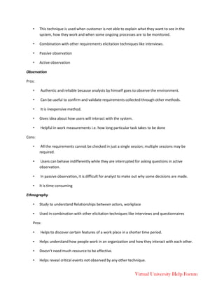 Virtual University Help Forum
• This technique is used when customer is not able to explain what they want to see in the
system, how they work and when some ongoing processes are to be monitored.
• Combination with other requirements elicitation techniques like interviews.
• Passive observation
• Active observation
Observation
Pros:
• Authentic and reliable because analysts by himself goes to observe the environment.
• Can be useful to confirm and validate requirements collected through other methods.
• It is inexpensive method.
• Gives idea about how users will interact with the system.
• Helpful in work measurements i.e. how long particular task takes to be done
Cons:
• All the requirements cannot be checked in just a single session; multiple sessions may be
required.
• Users can behave indifferently while they are interrupted for asking questions in active
observation.
• In passive observation, it is difficult for analyst to make out why some decisions are made.
• It is time consuming
Ethnography
• Study to understand Relationships between actors, workplace
• Used in combination with other elicitation techniques like interviews and questionnaires
Pros:
• Helps to discover certain features of a work place in a shorter time period.
• Helps understand how people work in an organization and how they interact with each other.
• Doesn’t need much resource to be effective.
• Helps reveal critical events not observed by any other technique.
 
