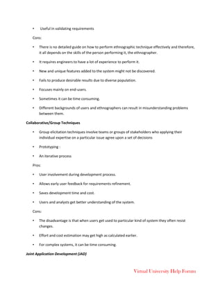Virtual University Help Forum
• Useful in validating requirements
Cons:
• There is no detailed guide on how to perform ethnographic technique effectively and therefore,
it all depends on the skills of the person performing it, the ethnographer.
• It requires engineers to have a lot of experience to perform it.
• New and unique features added to the system might not be discovered.
• Fails to produce desirable results due to diverse population.
• Focuses mainly on end-users.
• Sometimes it can be time consuming.
• Different backgrounds of users and ethnographers can result in misunderstanding problems
between them.
Collaborative/Group Techniques
• Group elicitation techniques involve teams or groups of stakeholders who applying their
individual expertise on a particular issue agree upon a set of decisions
• Prototyping :
• An iterative process
Pros:
• User involvement during development process.
• Allows early user feedback for requirements refinement.
• Saves development time and cost.
• Users and analysts get better understanding of the system.
Cons:
• The disadvantage is that when users get used to particular kind of system they often resist
changes.
• Effort and cost estimation may get high as calculated earlier.
• For complex systems, it can be time consuming.
Joint Application Development (JAD)
 