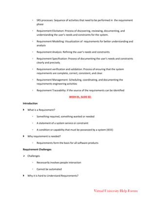 Virtual University Help Forum
◦ SRS processes: Sequence of activities that need to be performed in the requirement
phase
◦ Requirement Elicitation: Process of discovering, reviewing, documenting, and
understanding the user's needs and constraints for the system.
◦ Requirement Modelling: Visualization of requirements for better understanding and
analysis
◦ Requirement Analysis: Refining the user's needs and constraints
◦ Requirement Specification: Process of documenting the user's needs and constraints
clearly and precisely.
◦ Requirement verification and validation: Process of ensuring that the system
requirements are complete, correct, consistent, and clear.
◦ Requirement Management: Scheduling, coordinating, and documenting the
requirements engineering activities
◦ Requirement Traceability: if the source of the requirements can be identified
WEEK 01, SLIDE 02:
Introduction
 What is a Requirement?
◦ Something required, something wanted or needed
◦ A statement of a system service or constraint
◦ A condition or capability that must be possessed by a system (IEEE)
 Why requirement is needed?
◦ Requirements form the basis for all software products
Requirement Challenges
 Challenges
◦ Necessarily involves people interaction
◦ Cannot be automated
 Why it is hard to Understand Requirements?
 