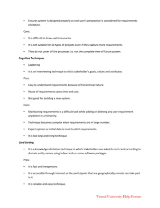 Virtual University Help Forum
• Ensures system is designed properly as end-user’s perspective is considered for requirements
elicitation.
Cons:
• It is difficult to draw useful scenarios.
• It is not suitable for all types of projects even if they capture more requirements.
• They do not cover all the processes i.e. not the complete view of future system.
Cognitive Techniques
• Laddering
• It is an interviewing technique to elicit stakeholder’s goals, values and attributes.
Pros:
• Easy to understand requirements because of hierarchical nature.
• Reuse of requirements saves time and cost.
• Not good for building a new system.
Cons:
• Maintaining requirements is a difficult task while adding or deleting any user requirement
anywhere in a hierarchy.
• Technique becomes complex when requirements are in large number.
• Expert opinion or initial data is must to elicit requirements.
• It is too long and tiring technique
Card Sorting
• It is a knowledge elicitation technique in which stakeholders are asked to sort cards according to
domain entity names using index cards or some software packages.
Pros:
• It is fast and inexpensive.
• It is accessible through internet so the participants that are geographically remote can take part
in it.
• It is reliable and easy technique.
 