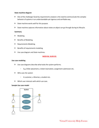 Virtual University Help Forum
State machine diagram
 One of the challenges faced by requirements analysts is the need to communicate the complex
behavior of systems in an understandable yet rigorous and verifiable way.
 State machine works well for this purpose.
 State machine captures information about states an object can go through during its lifecycle.
Summary
 Modeling.
 Benefits of Modeling.
 Requirements Modeling.
 Benefits of requirements modeling.
 Use case diagram and State machines.
WEEK 06, SLIDE 02:
Use case modeling
 Use case diagrams describe what tasks the system performs.
◦ E.g. Order placement, a ticket reservation, assignment submission etc.
 Who uses the system
◦ A customer, a librarian, a student etc.
 Which user interacts with which use case.
Sample Use case model
 