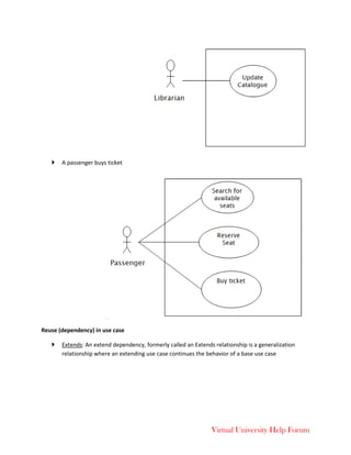 Virtual University Help Forum
 A passenger buys ticket
Reuse (dependency) in use case
 Extends: An extend dependency, formerly called an Extends relationship is a generalization
relationship where an extending use case continues the behavior of a base use case
 