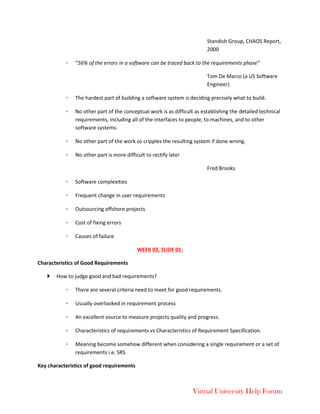 Virtual University Help Forum
Standish Group, CHAOS Report,
2000
◦ “56% of the errors in a software can be traced back to the requirements phase”
Tom De Marco (a US Software
Engineer)
◦ The hardest part of building a software system is deciding precisely what to build.
◦ No other part of the conceptual work is as difficult as establishing the detailed technical
requirements, including all of the interfaces to people, to machines, and to other
software systems.
◦ No other part of the work so cripples the resulting system if done wrong.
◦ No other part is more difficult to rectify later
Fred Brooks
◦ Software complexities
◦ Frequent change in user requirements
◦ Outsourcing offshore projects
◦ Cost of fixing errors
◦ Causes of failure
WEEK 02, SLIDE 01:
Characteristics of Good Requirements
 How to judge good and bad requirements?
◦ There are several criteria need to meet for good requirements.
◦ Usually overlooked in requirement process
◦ An excellent source to measure projects quality and progress.
◦ Characteristics of requirements vs Characteristics of Requirement Specification.
◦ Meaning become somehow different when considering a single requirement or a set of
requirements i.e. SRS
Key characteristics of good requirements
 