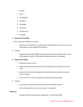 Virtual University Help Forum
1. Feasible
2. Valid
3. Unambiguous
4. Verifiable
5. Modifiable
6. Consistent
7. Complete and
8. Traceable
1- Requirement Feasibility
 Also considered as Realistic or possible
◦ Requirement is feasible if it is implementable within the given constraints or resources
like budget, time and available technology etc.
 Example:
◦ Requirements to handle 10000 transactions/second might be feasible in given current
technologies but might not be feasible with agreed platform or technology.
2- Requirement Validity
 Normally termed as correct
 Requirement should be valid if and only if the requirement is one that system shall
meet.
 Validity can be done by reviewing with key stakeholders who decide the success or
failure of project
 “must” and “nice to have” requirements should clearly be demarcated
 Example
◦ Car rental prices shall show all applicable taxes (including 6% state tax).
◦ Here mentioning 6% tax is incorrect because it is dependent
References
◦ Software & Systems Requirements Engineering - In Practice Mar 2009
 