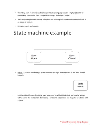 Virtual University Help Forum
 Describing a set of complex state changes in natural language creates a high probability of
overlooking a permitted state change or including a disallowed change.
 State machines provide a concise, complete, and unambiguous representation of the states of
an object or system.
 It relates events and objects.
 States - A state is denoted by a round-cornered rectangle with the name of the state written
inside it.
• Initial and Final States - The initial state is denoted by a filled black circle and may be labeled
with a name. The final state is denoted by a circle with a dot inside and may also be labeled with
a name.
 