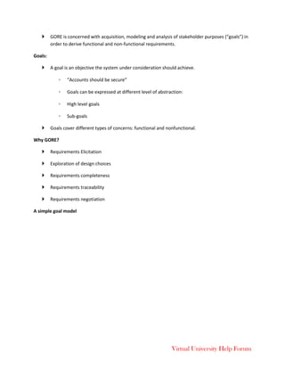 Virtual University Help Forum
 GORE is concerned with acquisition, modeling and analysis of stakeholder purposes (“goals”) in
order to derive functional and non-functional requirements.
Goals:
 A goal is an objective the system under consideration should achieve.
◦ “Accounts should be secure”
◦ Goals can be expressed at different level of abstraction:
◦ High level goals
◦ Sub-goals
 Goals cover different types of concerns: functional and nonfunctional.
Why GORE?
 Requirements Elicitation
 Exploration of design choices
 Requirements completeness
 Requirements traceability
 Requirements negotiation
A simple goal model
 