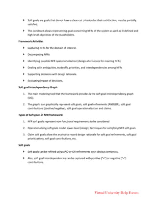 Virtual University Help Forum
 Soft goals are goals that do not have a clear-cut criterion for their satisfaction; may be partially
satisfied.
 This construct allows representing goals concerning NFRs of the system as well as ill-defined and
high-level objectives of the stakeholders.
Framework Activities
 Capturing NFRs for the domain of interest.
 Decomposing NFRs
 Identifying possible NFR operationalization (design alternatives for meeting NFRs)
 Dealing with ambiguities, tradeoffs, priorities, and interdependencies among NFRs
 Supporting decisions with design rationale.
 Evaluating impact of decisions.
Soft goal Interdependency Graph
1. The main modeling tool that the framework provides is the soft goal interdependency graph
(SIG).
2. The graphs can graphically represent soft goals, soft goal refinements (AND/OR), soft goal
contributions (positive/negative), soft goal operationalization and claims.
Types of Soft goals in NFR framework:
1. NFR soft goals represent non-functional requirements to be considered
2. Operationalizing soft goals model lower-level (design) techniques for satisficing NFR soft goals
3. Claim soft goals allow the analyst to record design rationale for soft goal refinements, soft goal
prioritizations, soft goal contributions, etc.
Soft goals
 Soft goals can be refined using AND or OR refinements with obvious semantics.
 Also, soft goal interdependencies can be captured with positive (“+”) or negative (“–“)
contributions.
 