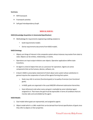 Virtual University Help Forum
Summary
 NFR framework
 Framework activities
 Soft goal Interdependency Graph
WEEK 10, SLIDE 01:
KAOS (Knowledge Acquisition in Automated Specification)
 Methodology for requirements engineering enabling analysts to
• build requirements models
• Derive requirements documents from KAOS models.
KAOS Ontology
• Objects are things of interest in the composite system whose instances may evolve from state to
state. Objects can be entities, relationships, or events.
• Operations are input-output relations over objects. Operation applications define state
transitions.
• An Agent is a kind of object that acts as a processor for operations. Agents are active
components that can be humans, devices, software, etc.
• A Goal in KAOS is prescriptive statement of intent about some system whose satisfaction in
general requires the cooperation of some of the agents forming that system.
o Goals may refer to services (functional goals) or to quality of services (non-functional
goals).
o In KAOS, goals are organized in the usual AND/OR refinement abstraction hierarchies.
o Goal refinement ends when every sub goal is realizable by some individual agent
assigned to it. That means the goal must be expressible in terms of conditions that are
monitor able and controllable by the agent.
KAOS Models
1. Goal model where goals are represented, and assigned to agents
2. Object model which is a UML model that can be derived from formal specifications of goals since
they refer to objects or their properties
 