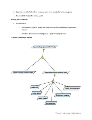 Virtual University Help Forum
3. Operation model which defines various services to be provided by software agents.
4. Responsibility models for various agents
Building the Goal Model
 Good Practices
◦ Requirements Patterns, grown over time as organizational experience with GORE
matures
◦ Milestone driven refinement of goals as a guide for completeness
Example: Generic Goal Pattern
 