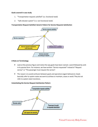 Virtual University Help Forum
Goals covered in case study
1. “Transportation requests satisfied” (i.e. functional need)
2. “Safe elevator system” (i.e. non-functional need)
Transportation Request Satisfied: Generic Pattern for Service Requests Satisfaction
A Note on Terminology
 Look at the previous figure and notice the way goals have been named: a word followed by verb
in its passive form. For instance, we have written “Service requested” instead of “Request
service” or “The passenger must request the service”.
 The reason is to avoid confusion between goals and operations (agent behaviors). Goals
basically refer to system states we want to achieve or maintain, cease or avoid. They do not
refer to system state transitions.
Instantiating the Service Request Satisfaction Pattern
 