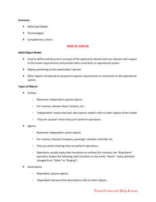 Virtual University Help Forum
Summary
 KAOS Goal Model
 Terminologies
 Completeness criteria
WEEK 10, SLIDE 02:
KAOS Object Model
 Used to define and document concepts of the application domain that are relevant with respect
to the known requirements and provide static constraints on operational system.
 Objects pertaining to the stakeholders’ domain
 Other objects introduced on purpose to express requirements or constraints on the operational
system.
Types of Objects
 Entities:
◦ Represent independent, passive objects.
◦ For instance, elevator doors, buttons, etc...
◦ ‘Independent’ means that their descriptions needn’t refer to other objects of the model.
◦ They are ‘passive’ means they can’t perform operations.
 Agents:
◦ Represent independent, active objects.
◦ For instance, Elevator Company, passenger, elevator controller etc.
◦ They are active meaning they can perform operations.
◦ Operations usually imply state transitions on entities (for instance, the “Ring Alarm”
operation implies the following state transition on the entity “Alarm”: status attribute
changed from “Silent” to “Ringing”).
 Associations:
◦ Dependent, passive objects.
◦ ‘Dependent’ because their descriptions refer to other objects.
 