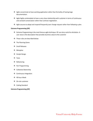 Virtual University Help Forum
 Agile concentrate to have working application rather than formality of having large
documentation.
 Agile highly contemplate to have a very close relationship with customer in terms of continuous
and constant conversation rather than contract negotiation.
 Agile assures to adopt and respond frequently over change request rather than following a plan.
Extreme Programming (XP)
 Extreme Programming is the most famous agile technique. XP use story cards for elicitation. A
user story is the description that provides business value to the customer
 These rules are described below:
 The Planning Game
 Small Releases
 Metaphor
 Simple Design
 Tests
 Refactoring
 Pair Programming
 Collective Ownership
 Continuous Integration
 40-hour Week
 On-site customer
 Coding Standard
Extreme Programming (XP)
 