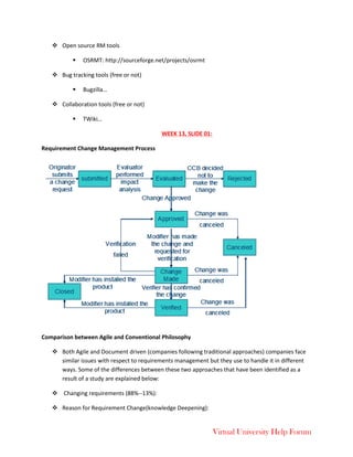 Virtual University Help Forum
 Open source RM tools
 OSRMT: http://sourceforge.net/projects/osrmt
 Bug tracking tools (free or not)
 Bugzilla…
 Collaboration tools (free or not)
 TWiki…
WEEK 13, SLIDE 01:
Requirement Change Management Process
Comparison between Agile and Conventional Philosophy
 Both Agile and Document driven (companies following traditional approaches) companies face
similar issues with respect to requirements management but they use to handle it in different
ways. Some of the differences between these two approaches that have been identified as a
result of a study are explained below:
 Changing requirements (88%--13%):
 Reason for Requirement Change(knowledge Deepening):
 