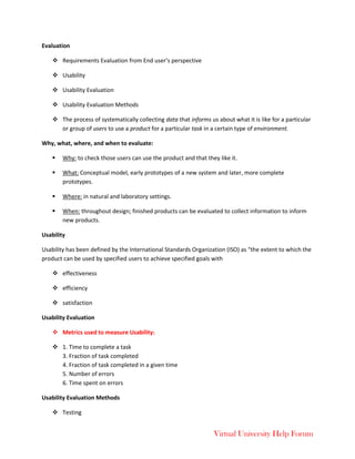 Virtual University Help Forum
Evaluation
 Requirements Evaluation from End user’s perspective
 Usability
 Usability Evaluation
 Usability Evaluation Methods
 The process of systematically collecting data that informs us about what it is like for a particular
or group of users to use a product for a particular task in a certain type of environment.
Why, what, where, and when to evaluate:
 Why: to check those users can use the product and that they like it.
 What: Conceptual model, early prototypes of a new system and later, more complete
prototypes.
 Where: in natural and laboratory settings.
 When: throughout design; finished products can be evaluated to collect information to inform
new products.
Usability
Usability has been defined by the International Standards Organization (ISO) as “the extent to which the
product can be used by specified users to achieve specified goals with
 effectiveness
 efficiency
 satisfaction
Usability Evaluation
 Metrics used to measure Usability:
 1. Time to complete a task
3. Fraction of task completed
4. Fraction of task completed in a given time
5. Number of errors
6. Time spent on errors
Usability Evaluation Methods
 Testing
 