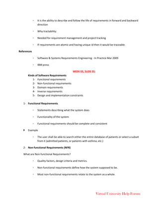 Virtual University Help Forum
◦ It is the ability to describe and follow the life of requirements in forward and backward
direction
◦ Why tractability:
◦ Needed for requirement management and project tracking
◦ If requirements are atomic and having unique id then it would be traceable.
References
◦ Software & Systems Requirements Engineering - In Practice Mar 2009
◦ IBM press
WEEK 03, SLIDE 01:
Kinds of Software Requirements
1- Functional requirements
2- Non-functional requirements
3- Domain requirements
4- Inverse requirements
5- Design and implementation constraints
1- Functional Requirements
◦ Statements describing what the system does
◦ Functionality of the system
◦ Functional requirements should be complete and consistent
 Example
◦ The user shall be able to search either the entire database of patients or select a subset
from it (admitted patients, or patients with asthma, etc.)
2- Non-functional Requirements (NFR)
What are Non-functional Requirements?
◦ Quality factors, design criteria and metrics.
◦ Non-functional requirements define how the system supposed to be.
◦ Most non-functional requirements relate to the system as a whole.
 