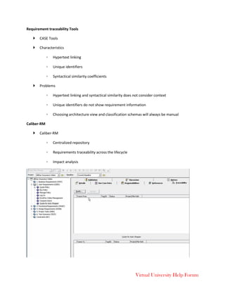 Virtual University Help Forum
Requirement traceability Tools
 CASE Tools
 Characteristics
◦ Hypertext linking
◦ Unique identifiers
◦ Syntactical similarity coefficients
 Problems
◦ Hypertext linking and syntactical similarity does not consider context
◦ Unique identifiers do not show requirement information
◦ Choosing architecture view and classification schemas will always be manual
Caliber-RM
 Caliber-RM
◦ Centralized repository
◦ Requirements traceability across the lifecycle
◦ Impact analysis
 