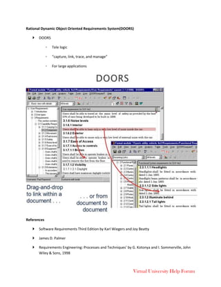 Virtual University Help Forum
Rational Dynamic Object Oriented Requirements System(DOORS)
 DOORS
◦ Tele logic
◦ “capture, link, trace, and manage”
◦ For large applications
References
 Software Requirements Third Edition by Karl Wiegers and Joy Beatty
 James D. Palmer
 Requirements Engineering: Processes and Techniques’ by G. Kotonya and I. Sommerville, John
Wiley & Sons, 1998
 