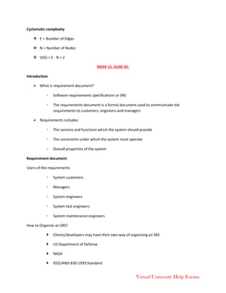Virtual University Help Forum
Cyclomatic complexity
 E = Number of Edges
 N = Number of Nodes
 V(G) = E - N + 2
WEEK 15, SLIDE 02:
Introduction
 What is requirement document?
◦ Software requirements specifications or SRS
◦ The requirements document is a formal document used to communicate the
requirements to customers, engineers and managers
 Requirements includes:
◦ The services and functions which the system should provide
◦ The constraints under which the system must operate
◦ Overall properties of the system
Requirement document
Users of the requirements
◦ System customers
◦ Managers
◦ System engineers
◦ System test engineers
◦ System maintenance engineers
How to Organize an SRS?
 Clients/developers may have their own way of organizing an SRS
 US Department of Defense
 NASA
 IEEE/ANSI 830-1993 Standard
 