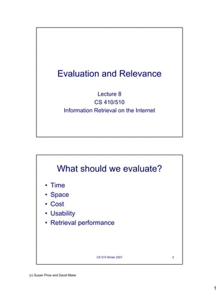 Evaluation and Relevance

                                   Lecture 8
                                  CS 410/510
                      Information Retrieval on the Internet




                  What should we evaluate?
          •   Time
          •   Space
          •   Cost
          •   Usability
          •   Retrieval performance




                                   CS 510 Winter 2007         2




(c) Susan Price and David Maier



                                                                  1
 