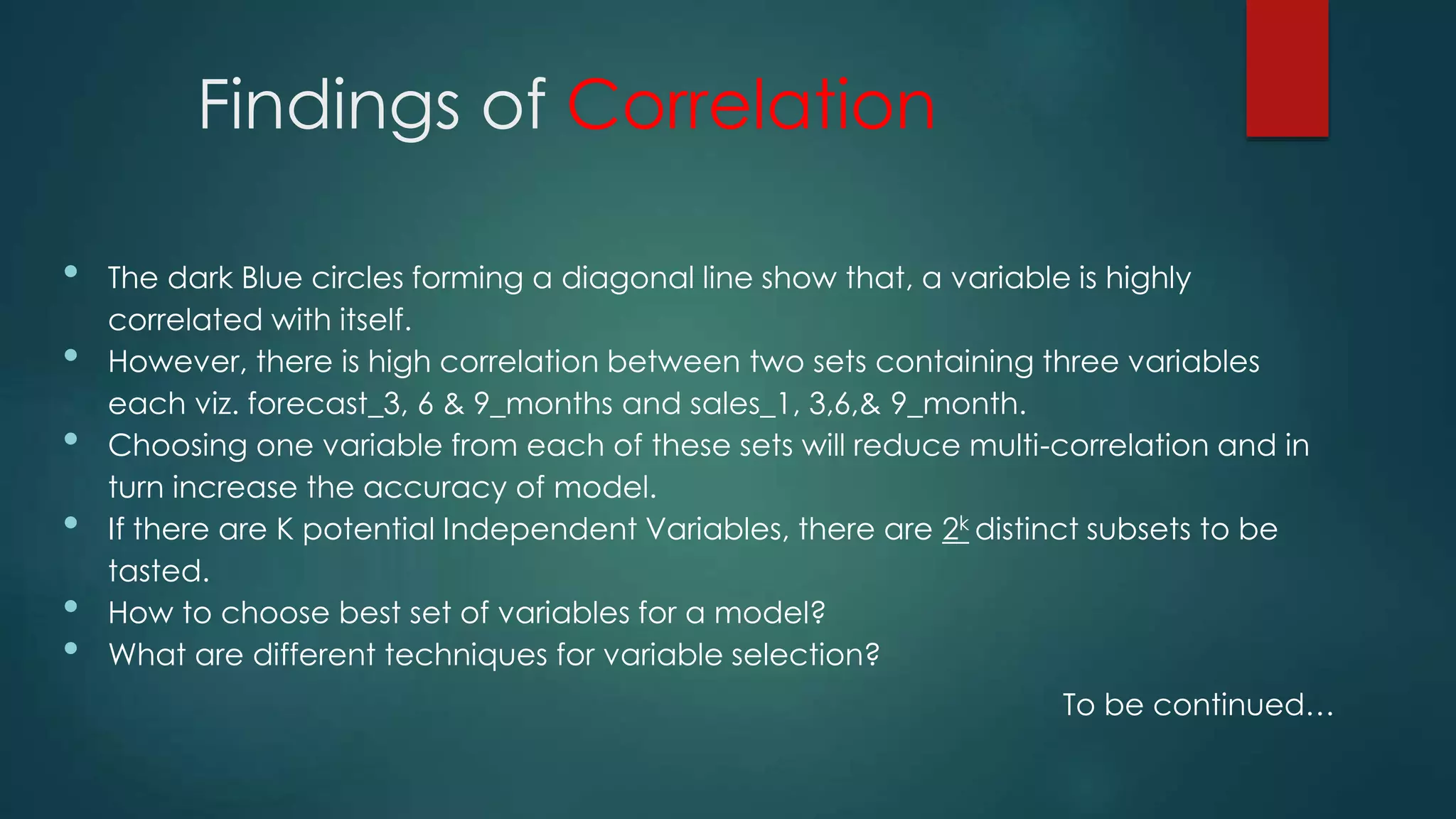 Findings of Correlation
• The dark Blue circles forming a diagonal line show that, a variable is highly
correlated with itself.
• However, there is high correlation between two sets containing three variables
each viz. forecast_3, 6 & 9_months and sales_1, 3,6,& 9_month.
• Choosing one variable from each of these sets will reduce multi-correlation and in
turn increase the accuracy of model.
• If there are K potential Independent Variables, there are 2k distinct subsets to be
tasted.
• How to choose best set of variables for a model?
• What are different techniques for variable selection?
To be continued…
 