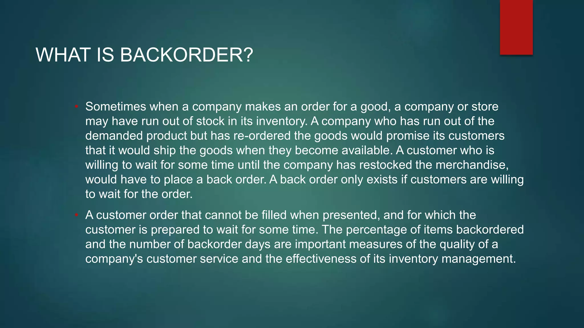 WHAT IS BACKORDER?
• Sometimes when a company makes an order for a good, a company or store
may have run out of stock in its inventory. A company who has run out of the
demanded product but has re-ordered the goods would promise its customers
that it would ship the goods when they become available. A customer who is
willing to wait for some time until the company has restocked the merchandise,
would have to place a back order. A back order only exists if customers are willing
to wait for the order.
• A customer order that cannot be filled when presented, and for which the
customer is prepared to wait for some time. The percentage of items backordered
and the number of backorder days are important measures of the quality of a
company's customer service and the effectiveness of its inventory management.
 
