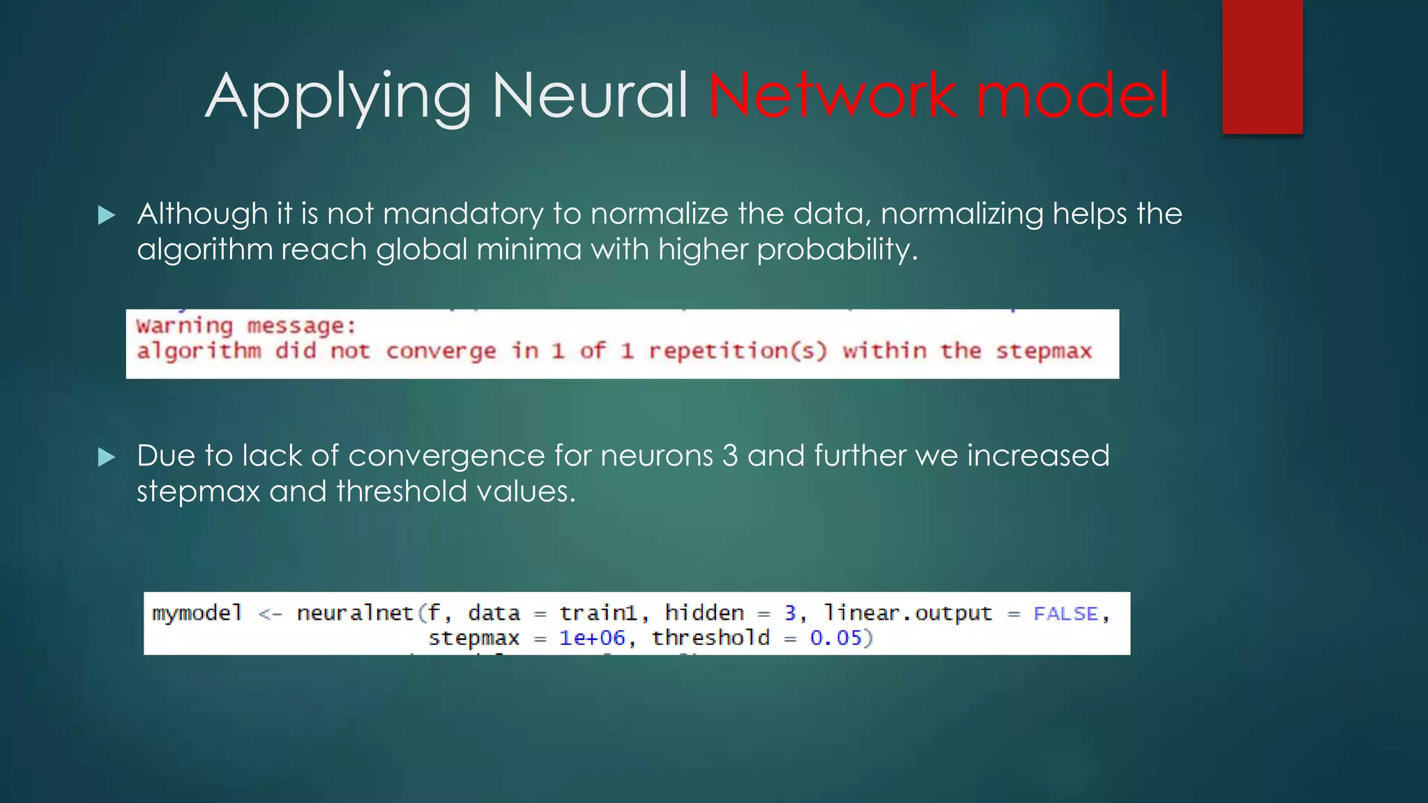 Applying Neural Network model
 Although it is not mandatory to normalize the data, normalizing helps the
algorithm reach global minima with higher probability.
 Due to lack of convergence for neurons 3 and further we increased
stepmax and threshold values.
 
