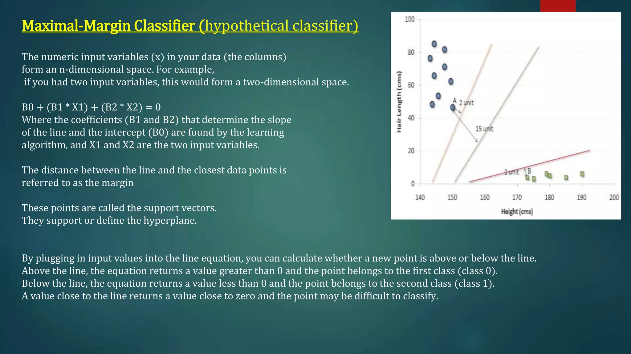 Maximal-Margin Classifier (hypothetical classifier)
The numeric input variables (x) in your data (the columns)
form an n-dimensional space. For example,
if you had two input variables, this would form a two-dimensional space.
B0 + (B1 * X1) + (B2 * X2) = 0
Where the coefficients (B1 and B2) that determine the slope
of the line and the intercept (B0) are found by the learning
algorithm, and X1 and X2 are the two input variables.
The distance between the line and the closest data points is
referred to as the margin
These points are called the support vectors.
They support or define the hyperplane.
By plugging in input values into the line equation, you can calculate whether a new point is above or below the line.
Above the line, the equation returns a value greater than 0 and the point belongs to the first class (class 0).
Below the line, the equation returns a value less than 0 and the point belongs to the second class (class 1).
A value close to the line returns a value close to zero and the point may be difficult to classify.
 